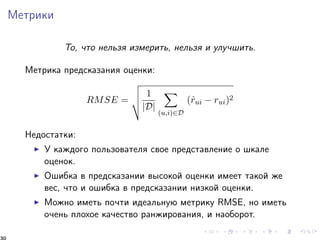 Ìåòðèêè 
Òî, ÷òî íåëüçÿ èçìåðèòü, íåëüçÿ è óëó÷øèòü. 
Ìåòðèêà ïðåäñêàçàíèÿ îöåíêè: 
RMSE = 
vuut 
1 
jDj 
X 
(u;i)2D 
(^rui  rui)2 
Íåäîñòàòêè: 
I Ó êàæäîãî ïîëüçîâàòåëÿ ñâîå ïðåäñòàâëåíèå î øêàëå 
îöåíîê. 
I Îøèáêà â ïðåäñêàçàíèè âûñîêîé îöåíêè èìååò òàêîé æå 
âåñ, ÷òî è îøèáêà â ïðåäñêàçàíèè íèçêîé îöåíêè. 
I Ìîæíî èìåòü ïî÷òè èäåàëüíóþ ìåòðèêó RMSE, íî èìåòü 
î÷åíü ïëîõîå êà÷åñòâî ðàíæèðîâàíèÿ, è íàîáîðîò. 
30 
 