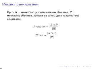 Ìåòðèêè ðàíæèðîâàíèÿ 
Ïóñòü R  ìíîæåñòâî ðåêîìåíäîâàííûõ îáúåêòîâ, P  
ìíîæåñòâî îáúåêòîâ, êîòîðûå íà ñàìîì äåëå ïîëüçîâàòåëþ 
ïîíðàâÿòñÿ. 
Precision = 
jR  Pj 
jRj 
Recall = 
jR  Pj 
jPj 
31 
 