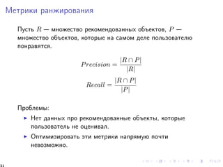 Ìåòðèêè ðàíæèðîâàíèÿ 
Ïóñòü R  ìíîæåñòâî ðåêîìåíäîâàííûõ îáúåêòîâ, P  
ìíîæåñòâî îáúåêòîâ, êîòîðûå íà ñàìîì äåëå ïîëüçîâàòåëþ 
ïîíðàâÿòñÿ. 
Precision = 
jR  Pj 
jRj 
Recall = 
jR  Pj 
jPj 
Ïðîáëåìû: 
I Íåò äàííûõ ïðî ðåêîìåíäîâàííûå îáúåêòû, êîòîðûå 
ïîëüçîâàòåëü íå îöåíèâàë. 
I Îïòèìèçèðîâàòü ýòè ìåòðèêè íàïðÿìóþ ïî÷òè 
íåâîçìîæíî. 
31 
 