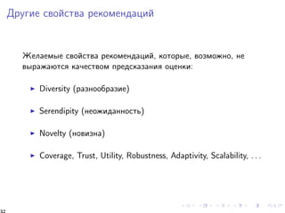 Äðóãèå ñâîéñòâà ðåêîìåíäàöèé 
Æåëàåìûå ñâîéñòâà ðåêîìåíäàöèé, êîòîðûå, âîçìîæíî, íå 
âûðàæàþòñÿ êà÷åñòâîì ïðåäñêàçàíèÿ îöåíêè: 
I Diversity (ðàçíîîáðàçèå) 
I Serendipity (íåîæèäàííîñòü) 
I Novelty (íîâèçíà) 
I Coverage, Trust, Utility, Robustness, Adaptivity, Scalability, . . . 
32 
 