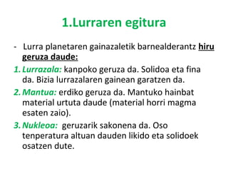 1.Lurraren egitura 
- Lurra planetaren gainazaletik barnealderantz hiru 
geruza daude: 
1. Lurrazala: kanpoko geruza da. S...