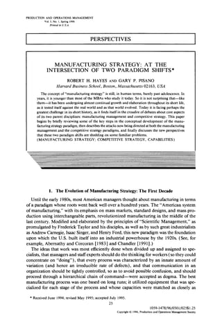 PRODUCTION AND OPERATIONS MANAGEMENT 
Vol. 5, No. I. Spring 1996 
Printed in U.S.A. 
PERSPECTIVES 
MANUFACTURING STRATEGY: AT THE 
INTERSECTION OF TWO PARADIGM SHIFTS* 
ROBERT H. HAYES AND GARY P. PISANO 
Harvard BusinessS chool, Boston, Massachusett0s 21 63, USA 
The concept of “manufacturing strategy” is still, in human terms, barely past adolescence. In 
years, it is younger than most of the MBAs who study it today. So it is not surprising that-like 
them-it has been undergoing almost continual growth and elaboration throughout its short life, 
as it tested itself against the real world and as that world evolved. Today it is facing perhaps the 
greatest challenge in its short history, as it finds itself in the crossfire of debates about core aspects 
of its two parent disciplines: manufacturing management and competitive strategy. This paper 
begins by briefly reviewing some of the key steps in the conceptual development of the manu-facturing 
strategy paradigm, then describes the attacks now being directed at both the manufacturing 
management and the competitive strategy paradigms, and finally discusses the new perspectives 
that these two paradigm shifts are shedding on some familiar problems. 
(MANUFACTURING STRATEGY; COMPETITIVE STRATEGY, CAPABILITIES) 
1. The Evolution of Manufacturing Strategy: The First Decade 
Until the early 198Os, most American managers thought about manufacturing in terms 
of a paradigm whose roots went back well over a hundred years. The “American system 
of manufacturing,” with its emphasis on mass markets, standard designs, and mass pro-duction 
using interchangeable parts, revolutionized manufacturing in the middle of the 
last century. Modified and elaborated by the principles of “Scientific Management,” as 
promulgated by Frederick Taylor and his disciples, as well as by such great industrialists 
as Andrew Carnegie, Isaac Singer, and Henry Ford, this new paradigm was the foundation 
upon which the U.S. built itself into an industrial powerhouse by the 1920s. (See, for 
example, Abernathy and Corcoran [ 19831 and Chandler [ 199 l] .) 
The ideas that work was most efficiently done when divided up and assigned to spe-cialists, 
that managers and staff experts should do the thinking for workers (so they could 
concentrate on “doing”), that every process was characterized by an innate amount of 
variation (and hence an irreducible rate of defects), and that communication in an 
organization should be tightly controlled, so as to avoid possible confusion, and should 
proceed through a hierarchical chain of command-were accepted as dogma. The best 
manufacturing process was one based on long runs; it utilized equipment that was spe-cialized 
for each stage of the process and whose capacities were matched as closely as 
* Received June 1994; revised May 1995; accepted July 1995. 
25 
1059-1478/96/0501/025$1.25 
Copyright 0 1996, Production and Operations Management Society 
 