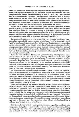 34 ROBERT H. HAYES AND GARY P. PISANO 
of the two alternatives. If one visualizes companies as bundles of evolving capabilities, 
rather than as portfolios of products and businesses, however, the traditional make-buy 
analysis becomes suspect. Instead of thinking in terms of “parts” (e.g., brake pistons) 
that get incorporated into “products” (braking systems), one should think in terms of 
those capabilities that are closely linked and mutually reinforcing, and those that can 
safely be separated. Moreover, if a potential supplier possesses capabilities that are essential 
to a company’s future competitive success, it must either work to assimilate those ca-pabilities 
or develop very close, partnership-like relations with that supplier. 
There is also an important dynamic dimension to such decisions. Choosing the activities 
that are to be performed internally today shapes a firm’s ability to perform other activities 
internally in the future. For example, in the field of biotechnology, not only does close 
interaction between process scientists and manufacturing facilities help improve the flow 
of technology from R&D into manufacturing, but exposure to the realities of manufac-turing 
also augments the skills of the process scientists (Pisano 1995). 
PRODUCTION PLANNING AND INVENTORY CONTROL. Over the past decade, many 
people have grappled with whether to adopt an MRP-based “push” system or a JIT-based 
“pull” system for production control. Now it is becoming clear that these two approaches 
are not as incompatible as first thought; in fact, they often complement one another. For 
example, a company might use an MRP system to control procurement and raw material 
inventories, while utilizing a JIT system for shop floor control. While the static tradeoff 
between the two is no longer as sharp as has sometimes been argued, they offer some 
interesting dynamic tradeoffs. 
Suppose a plant establishes the long-term goal of drastically reducing its lead times 
and inventories. It can proceed toward this goal along either of two routes. One might 
be to begin by adopting a JIT system. Unfortunately, this approach might lead to major 
problems if the plant lacks the requisite skills for making such a system successful (e.g., 
fast changeover times and low defect rates). It will, however, create strong incentives to 
reduce set-up times and defect rates, encourage the development of other JIT-associated 
skills, and induce a continuous improvement mentality (see, for example, Karmarker 
[ 19891). Over time, a true JIT system might emerge. 
An alternative route would be to begin with an MRP system. Like the first approach, 
the initial results would not be very promising. Lead times, in,fact, might even increase 
for awhile, since MRP systems tend to be rather clumsy in handling rush orders. On the 
other hand, MRP exerts pressure to improve shop floor discipline and develop better data 
and computer skills, which also support effective production scheduling. Once MRP control 
has been established, the lead times in the system can then be steadily whittled away 
until it approaches a pure JIT system. 
Notice that both approaches, under the scenarios we have painted, might eventually 
allow the company to respond quickly to customer demands with low inventories. Which 
is the best way to proceed? Little research has been done on this question, but we suggest 
the answer should depend in part on the kind of organizational capabilities the company 
prefers to build. Starting with an MRP-type system instills skills in using computers and 
managing databases, neither of which would be fostered by a JIT approach. Pull systems, 
on the other hand, encourage skills related to managing problem-solving on the factory 
floor, rapid response to operating problems, and incremental process improvement. Each 
approach, in short, may leave the organization with a different set of skills and thus a 
different set of strategic options in the future. 
CONTINUAL IMPROVEMENT. A company that adopts a capabilities-based approach 
to operations strategy has to commit itself to continual improvement because capabilities 
are ephemeral-they wither if not used, and become obsolete if not continually nourished 
and reinforced. Even if a firm makes the appropriate tradeoffs between, say, cost and 
 
