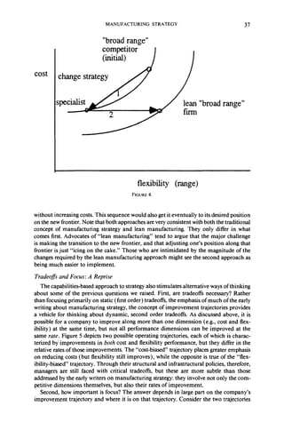 MANUFACTURING STRATEGY 
“broad range” 
37 
cost 
“broad range” 
flexibility (range) 
FIGURE 4. 
without increasing costs. This sequence would also get it eventually to its desired position 
on the new frontier. Note that both approaches are very consistent with both the traditional 
concept of manufacturing strategy and lean manufacturing. They only differ in what 
comes first. Advocates of “lean manufacturing” tend to argue that the major challenge 
is making the transition to the new frontier, and that adjusting one’s position along that 
frontier is just “icing on the cake.” Those who are intimidated by the magnitude of the 
changes required by the lean manufacturing approach might see the second approach as 
being much easier to implement. 
Tradeofs and Focus: A Reprise 
The capabilities-based approach to strategy also stimulates alternative ways of thinking 
about some of the previous questions we raised. First, are tradeoffs necessary? Rather 
than focusing primarily on static (first order) tradeoffs, the emphasis of much of the early 
writing about manufacturing strategy, the concept of improvement trajectories provides 
a vehicle for thinking about dynamic, second order tradeoffs. As discussed above, it is 
possible for a company to improve along more than one dimension (e.g., cost and flex-ibility) 
at the same time, but not all performance dimensions can be improved at the 
same rate. Figure 5 depicts two possible operating trajectories, each of which is charac-terized 
by improvements in both cost and flexibility performance, but they differ in the 
relative rates of those improvements. The “cost-biased” trajectory places greater emphasis 
on reducing costs (but flexibility still improves), while the opposite is true of the “flex-ibility- 
biased” trajectory. Through their structural and infrastructural policies, therefore, 
managers are still faced with critical tradeoffs, but these are more subtle than those 
addressed by the early writers on manufacturing strategy: they involve not only the com-petitive 
dimensions themselves, but also their rates of improvement. 
Second, how important is focus? The answer depends in large part on the company’s 
improvement trajectory and where it is on that trajectory. Consider the two trajectories 
 
