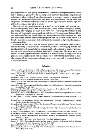 40 ROBERT H. HAYES AND GARY P. PISANO 
petitive priorities like cost, quality, and flexibility. And manufacturing management should 
not be concerned primarily with choosing which currently fashionable improvement 
technique to adopt or identifying other companies to emulate. Long-term success still 
requires that a company difirentiute itself from its competitors by offering something 
unique and valuable to customers-whether this be especially quick service, high reli-ability, 
low costs, or innovative products. 
Therefore, it is not enough to strive to be a “lean” or even a “world class” manufacturer. 
Each of these goals by itself is both insufficient and, in fact, somewhat simplistic. At best, 
you end up only “as good as” (that is, no better than) your toughest competitors, and 
find yourself continually playing catch-up with them. The companies that are able to 
turn their manufacturing organizations into sources of competitive advantage are those 
that can harness various improvement programs, like JIT or TQM, in the service of a 
broader manufacturing strategy that emphasizes the selection and growth of unique op-erating 
capabilities. 
Although we are only able to provide partial, and somewhat unsatisfactory, 
answers to many of the questions raised above, we find it encouraging that the new 
paradigms for both manufacturing management and competitive strategy are con-verging 
again around common issues, as they did 25 years ago. Moreover, their syn-thesis- 
the new capabilities-based approach to manufacturing strategy-not only 
provides new perspectives on familiar issues, but it reaffirms the importance of man-ufacturing’s 
role in a company and suggests new ways in which it can contribute to 
competitive success. 
References 
ABERNATHY, W. AND J. CORCORAN ( 1983). “Relearning from the Old Masters: Lessons of the American 
System of Manufacturing,” Journal of Operations Management, 3, 4, 155- 167. 
ABERNATHY, W. AND K. WAYNE ( 1974), “Limits of the Learning Curve,” Harvard Business Review, Sept.- 
Oct., 109-I 19. 
ANDREW& K. ( 197 I ), The Concept ofCorporate Strategy, Dow Jones-Irwin, Homewood, IL. 
BENNIGSON, L. ( 1995), “Changing Manufacturing Strategy,” article draft. 
CHANDLER, A. ( 1991), Scale and Scope: The Dynamics of Industrial Capitalism, Harvard University Press, 
Cambridge, MA. 
CLARK, K. ( 1995), “Competing through Manufacturing and the New Manufacturing Paradigm: Is Manufacturing 
Strategy Passe?’ article draft. 
CUSUMANO, M. ( 1994), “The Limits of ‘Lean’,” Sloan Management Review, Summer, 27-32. 
GARVIN, D. ( 1988) Managing Quality, Free Press, New York. 
FERDOWS, K. AND A. DE MEYER ( 1990), “Lasting Improvements in Manufacturing Performance,” Journal 
of Operations Management, 9, 2, 168-184. 
HAYES, R. ( 1985), “Strategic Planning: Forward in Reverse?” HarvardBusiness Review, Nov.-Dec., I I I- 
119. 
HAYES, R. AND S. WHEELWRIGHT ( 1979a), “Link Manufacturing Process and Product Life Cycles,” Harvard 
Business Review, Jan.-Feb., 133-140. 
HAYES, R. AND S. WHEELWRIGHT ( 1979b), “The Dynamics of Product-Process Life Cycles,” Harvard Business 
Review, March-April, 127-136. 
HAYES, R. AND S. WHEELWRIGHT ( 1984), Restoring Our Competitive Edge: Competing Through Manufacturing, 
Wiley, New York. 
HAYES, R., S. WHEELWRIGHT, AND K. CLARK (1988), Dynamic Manufacturing, Free Press, New York. 
KARMARKER, U. ( 1989), “Getting Control of Just-In-Time,” Harvard Business Review, Sept.-Oct., 122-131. 
LAUENSTEIN, M. AND W. SKINNER ( 1980) “Formulating a Strategy of Superior Resources,” Journal of Business 
Strategy, 1, I, 4-10. 
PENROSE, E. ( 1959), The Theory of the Growth of the Firm, Basil Blackwell, London. 
PISANO, G. ( 1995), “Knowledge, Integration, and the Locus of Learning: An Empirical Analysis of Process 
Development,” Strategic Management Journal, 15, 85- 100. 
PORTER, M. ( 1980), Competitive Strategy, Free Press, New York. 
PRAHALAD, C. K. AND G. HAMEL ( 1990), “The Core Competence of the Corporation,” Harvard Business 
Review, May-June, 79-9 I. 
 