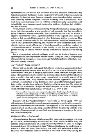 28 ROBERT H. HAYES AND GARY P. PISANO 
agement practices, and realized how vulnerable many U.S. industries had become, they 
began to understand that Japan’s success was primarily a triumph of sheer manufacturing 
virtuosity. At that time, most Japanese’companies were producing similar products to 
those offered by western companies, and were marketing them in similar ways. What 
made these products attractive was not just their cost (which usually was less than could 
be justified by lower Japanese wages), but their low incidence of defects, their reliability, 
and their durability. 
At last, the still-small band of manufacturing strategy afficionados had an opportunity 
to test their theories against a large number of real companies that had been able to 
parlay exceptional manufacturing ability into competitive success. And, for a while, it 
appeared their theories worked. Japanese companies by and large did adopt consistent 
policies in their pursuit of high productivity, low defect rates, and low inventories. They 
also operated focused factories; in fact, their emphasis on “repetitive manufacturing,” 
“just-in-time” production scheduling, and smooth work flows caused them to be almost 
obsessive in their pursuit of long runs of limited product lines. And their emphasis on 
“continual improvement” appeared, at least initially (to eyes that were somewhat des-perately 
looking for familiar reference points), to mirror our fascination with learning 
curves. 
But as our eyes slowly adjusted and began to pick out the details of Japanese man-agement 
practices, certain paradoxes became evident: During the 198Os, a new paradigm 
of manufacturing management began to emerge that challenged some of the basic man-ufacturing 
strategy concepts. 
Are “Tradeoffs” Really Necessary? 
Skinner and his disciples had argued that different production systems exhibited dif-ferent 
operating characteristics: some were good at low cost, some at high quality, some 
at fast response times, etc. In designing a production system, therefore, managers had to 
decide which competitive dimensions were most important. If some of these objectives 
were in conflict, they had to make tough choices based on a careful analysis of the 
tradeoffs between them. Many Japanese factories, however, appeared to surpass their 
American counterparts on several dimensions. They achieved lower cost, higher quality, 
faster product introductions, and greater flexibility-all at the same time. The influential 
1990 book The Machine that Changed the World trumpeted the virtues of this approach, 
which it termed “lean manufacturing” ( Womack et al., 1990, p. 13): 
The lean producer [in contrast to the mass producer] combines the advantages of craft and mass 
production, while avoiding the high cost of the former and the rigidity of the latter. . . it requires 
keeping far less than half the needed inventory on site, resulting in fewer defects, and produces 
a greater and ever-growing variety of products. 
Similarly, with their “sandcone theory,” Ferdows and De Meyer argued ( 1990) that 
different competitive priorities not only were not necessarily in conflict with one another, 
but they could even reinforce one another. They suggested, in fact, that a company could 
improve almost simultaneously along a number of fronts by following a specific order 
in the type of improvements it pursued. Such assertions appeared to undercut the notion 
that tradeoffs are required. 
Do Factories Have to be Focused? 
Although Japanese factories initially appeared to place great emphasis on restricting 
product variety and encouraging uninterrupted work flows, during the 1980s many elite 
Japanese companies embarked on an orgy of product proliferation. Sony, for example, 
introduced almost 300 versions of its basic Walkman (disclaiming the need for market 
research, it advocated simply introducing a new model and seeing how it sold), and 
Seiko was renowned for its ability to introduce a new watch model every working day. 
 