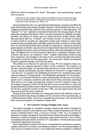 MANUFACTURING STRATEGY 29 
Didn’t this refute the necessity for “focus?’ Here again, “lean manufacturing” appears 
to be the answer: 
Toward this end, lean producers employ teams of multiskilled workers at all levels of the orga-nization 
and use highly flexible, increasingly automated machines to produce volumes of products 
in enormous variety. (Womack et al., 1990, p. 13). 
Among practitioners, there was a growing sense that Japanese companies had effectively 
made the manufacturing strategy paradigm obsolete by demonstrating that their way of 
configuring manufacturing operations was uniformly superior to other approaches. The 
“Japanese” or “lean” approach to manufacturing became the emerging dogma of man-ufacturing 
management during the 1980s. It was characterized by an emphasis on quality, 
flexibility, and speed over volume and cost. People should be broadly trained, rather 
than specialized. Staff was “overhead” and overhead was bad. No amount of variation 
or rejects should be accepted; the organization should work tirelessly to reduce them. 
Communication should take place informally and horizontally, among line workers rather 
than via prescribed hierarchical paths through the organization. Equipment should be 
general purpose (preferably using some form of programmable automation) and organized 
in cells designed to produce a group of similar products, rather than specialized by process 
stage. Throughput time was more important than labor or equipment utilization rates. 
Inventory, like rejects, was considered “waste.” Supplier relationships should be long-term, 
cooperative, and managed on the basis of trust. Activities associated with product 
development should not be done sequentially, but concurrently. Product development 
should be organized through cross-functional teams. 
The problem is not that this new approach is wrong. We have argued its virtues our-selves, 
and it has produced impressive results at many companies. The problem is: If 
this new “dominant design” for manufacturing operations is correct, what role is left for 
strategy? Quality and flexibility may have replaced cost, but haven’t we again settled on 
“one best way” to compete? Can establishing the direction for a manufacturing organi-zation 
be replaced by “benchmarking’‘-the identification and adoption of “best practice,” 
wherever it can be found? Should we accept unquestionably the idea that every factory 
should work to eliminate inventories and adopt Just-In-Time production scheduling? 
What then are we to make of the growing resistance to the JIT concept in Japan (see, 
for example, Cusumano [ 1994])? Of the fact that Toyota’s newest factory in Japan has 
abandoned both the Kanban system (which Toyota pioneered) and mixed-model assem-bly? 
Or that, during the recession of the early 1990s cost once again became the most 
important concern for many customers? 
During the time these skirmishes were taking place between the defenders of the tra-ditional 
manufacturing strategy paradigm and the advocates of lean manufacturing, in 
a different quarter another controversy was gathering momentum. This was about the 
basic concept and purpose of competitive strategy itself. 
3. The Competitive Strategy Paradigm Under Attack 
The modern paradigm for competitive strategy is based on the notion of strategic fit, 
and probably reached its most rigorous (and widely accepted) expression with the pub-lication 
of Michael Porter’s book, Competitive Strategy ( 1980). In it, he outlined an 
approach to strategic management that combined the traditional concerns of strategies-the 
famous “corporate strengths & weaknesses, opportunities & threats” ( SWOT ) frame-work 
that had been advocated by Andrews ( 197 1) and others-with the tools and concepts 
of industrial organization economics. 
Porter argued that five industry-level forces-emanating from competitors, customers, 
suppliers, potential new entrants, and substitute products-as well as natural barriers to 
entry (such as economies of scale) or exit, shaped the inherent profitability of different 
 