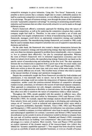 30 ROBERT H. HAYES AND GARY P. PISANO 
competitive strategies in given industries. Using this “five forces” framework, it was 
possible to derive actions that a company might take to create a defensible position for 
itself in a particular competitive environment, or even influence the nature of competition 
to its advantage. The goal of business strategy, seen through the prism of this framework, 
is to seek “sustainable competitive advantage” by entering (or positioning oneself within) 
industries and businesses that are either structurally attractive or can be made so through 
deliberate actions. 
Porter’s framework offered a systematic approach for thinking about the nature of 
industrial competition, as well as for analyzing the competitive situation that a specific 
company might find itself in. Therefore, in one sense it provided a set of tools and 
concepts that were largely complementary to those of manufacturing strategy. Using the 
framework, managers could derive an appropriate competitive strategy and establish 
competitive priorities. The manufacturing strategy framework, as it existed in 1980, could 
then be used to translate those competitive priorities into a set of supportive manufacturing 
decisions and policies. 
On the other hand, the framework also created a sharper demarcation between the 
domains of competitive strategy and manufacturing strategy than had existed before. Not 
only were these two domains separated by problem focus (simplistically: where to compete 
vs. how to compete there effectively), but also by conceptual approaches. Whereas 
the roots of Porter’s framework were in industrial organization economics and were 
based on industry-level studies, the manufacturing strategy framework was based on the 
specific nature of manufacturing and technology at the firm level. The clear separation 
between the two frameworks is apparent from a quick scan of the two most widely used 
books on their respective subjects: Porter ( 1980) and Hayes and Wheelwright ( 1984). 
Both were written at about the same time, and cover many of the same topics, but they 
employ entirely different sets of tools. This troubled many of those who tried to operate 
at the natural interface of strategy and operations management. 
Despite the considerable insight the Porter framework provided for both scholars and 
practitioners, it was essentially static in nature. Just as the old Riccardian notion of 
comparative advantage could not explain the rising power of Japanese industry in world 
competition, neither could this position-oriented definition of competitive advantage 
explain (except, sometimes, in retrospect) the success of individual Japanese companies. 
Their approach to competition not only changed, sometimes with bewildering speed, 
from low cost to high precision to flexibility to innovativeness, but through such changes 
they often were able to transform the nature of competition within a whole industry. 
Throughout the 1980s people grappled with this paradox in different ways, often 
building on foundations laid years before by Schumpeter ( 1942) and Penrose ( 1959). 
Wernerfelt ( 1984), for example, argued that strategic analysis should shift its attention 
from industry forces and product market positioning to developing and exploiting the 
unique set of “resources” (such as technical and organizational skills) upon which a 
firm’s long-term profitability depended. Similarly, Teece ( 1980, 1982) and Wernerfelt 
and Montgomery ( 1988) asserted that corporate diversification was sometimes justified 
because it enabled a company to extract additional value from its specific organizational 
and technological capabilities (in contrast, Lauenstein and Skinner [ 19801 warned that 
diversification too far outside its arena of competence tended to distract a company from 
the core task of building superior resources). Prahalad and Hamel ( 1990) contended 
that firms should focus on building “core competencies” that could create competitive 
advantages in a variety of markets. More recently, Teece and Pisano ( 1994) provided 
an explicit statement of the dynamic aspects of the resource-based view (which they 
labeled the “dynamic capabilities approach”). They argued that firms should be viewed 
not just as a portfolio of assets and separable businesses, or even as a bundle of human 
 