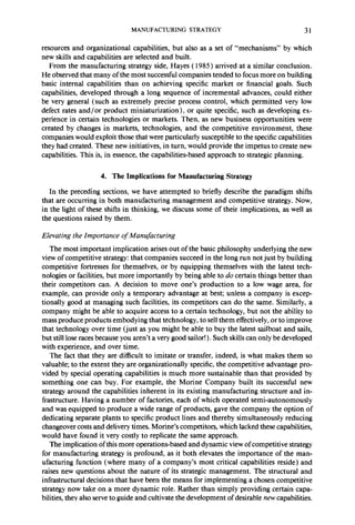 MANUFACTURING STRATEGY 31 
resources and organizational capabilities, but also as a set of “mechanisms” by which 
new skills and capabilities are selected and built. 
From the manufacturing strategy side, Hayes ( 1985) arrived at a similar conclusion. 
He observed that many of the most successful companies tended to focus more on building 
basic internal capabilities than on achieving specific market or financial goals. Such 
capabilities, developed through a long sequence of incremental advances, could either 
be very general (such as extremely precise process control, which permitted very low 
defect rates and/or product miniaturization), or quite specific, such as developing ex-perience 
in certain technologies or markets. Then, as new business opportunities were 
created by changes in markets, technologies, and the competitive environment, these 
companies would exploit those that were particularly susceptible to the specific capabilities 
they had created. These new initiatives, in turn, would provide the impetus to create new 
capabilities. This is, in essence, the capabilities-based approach to strategic planning. 
4. The Implications for Manufacturing Strategy 
In the preceding sections, we have attempted to briefly describe the paradigm shifts 
that are occurring in both manufacturing management and competitive strategy. Now, 
in the light of these shifts in thinking, we discuss some of their implications, as well as 
the questions raised by them. 
Elevating the Importance of Manufacturing 
The most important implication arises out of the basic philosophy underlying the new 
view of competitive strategy: that companies succeed in the long run not just by building 
competitive fortresses for themselves, or by equipping themselves with the latest tech-nologies 
or facilities, but more importantly by being able to do certain things better than 
their competitors can. A decision to move one’s production to a low wage area, for 
example, can provide only a temporary advantage at best; unless a company is excep-tionally 
good at managing such facilities, its competitors can do the same. Similarly, a 
company might be able to acquire access to a certain technology, but not the ability to 
mass produce products embodying that technology, to sell them effectively, or to improve 
that technology over time (just as you might be able to buy the latest sailboat and sails, 
but still lose races because you aren’t a very good sailor! ) . Such skills can only be developed 
with experience, and over time. 
The fact that they are difficult to imitate or transfer, indeed, is what makes them so 
valuable; to the extent they are organizationally specific, the competitive advantage pro-vided 
by special operating capabilities is much more sustainable than that provided by 
something one can buy. For example, the Morine Company built its successful new 
strategy around the capabilities inherent in its existing manufacturing structure and in-frastructure. 
Having a number of factories, each of which operated semi-autonomously 
and was equipped to produce a wide range of products, gave the company the option of 
dedicating separate plants to specific product lines and thereby simultaneously reducing 
changeover costs and delivery times. Morine’s competitors, which lacked these capabilities, 
would have found it very costly to replicate the same approach. 
The implication of this more operations-based and dynamic view of competitive strategy 
for manufacturing strategy is profound, as it both elevates the importance of the man-ufacturing 
function (where many of a company’s most critical capabilities reside) and 
raises new questions about the nature of its strategic management. The structural and 
infrastructural decisions that have been the means for implementing a chosen competitive 
strategy now take on a more dynamic role. Rather than simply providing certain capa-bilities, 
they also serve to guide and cultivate the development of desirable new capabilities. 
 