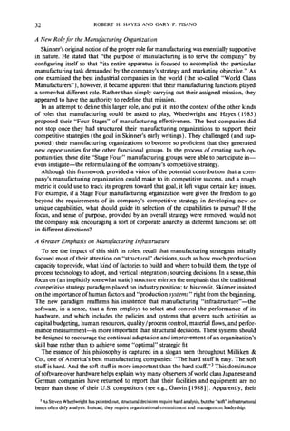 32 ROBERT H. HAYES AND GARY P. PISANO 
A New Role for the Manufacturing Organization 
Skinner’s original notion of the proper role for manufacturing was essentially supportive 
in nature. He stated that “the purpose of manufacturing is to serve the company” by 
configuring itself so that “its entire apparatus is focused to accomplish the particular 
manufacturing task demanded by the company’s strategy and marketing objective.” As 
one examined the best industrial companies in the world (the so-called “World Class 
Manufacturers”), however, it became apparent that their manufacturing functions played 
a somewhat different role. Rather than simply carrying out their assigned mission, they 
appeared to have the authority to redefine that mission. 
In an attempt to define this larger role, and put it into the context of the other kinds 
of roles that manufacturing could be asked to play, Wheelwright and Hayes ( 1985) 
proposed their “Four Stages” of manufacturing effectiveness. The best companies did 
not stop once they had structured their manufacturing organizations to support their 
competitive strategies (the goal in Skinner’s early writings). They challenged (and sup-ported) 
their manufacturing organizations to become so proficient that they generated 
new opportunities for the other functional groups. In the process of creating such op-portunities, 
these elite “Stage Four” manufacturing groups were able to participate in-even 
instigate-the reformulating of the company’s competitive strategy. 
Although this framework provided a vision of the ‘potential contribution that a com-pany’s 
manufacturing organization could make to its competitive success, and a rough 
metric it could use to track its progress toward that goal, it left vague certain key issues. 
For example, if a Stage Four manufacturing organization were given the freedom to go 
beyond the requirements of its company’s competitive strategy in developing new or 
unique capabilities, what should guide its selection of the capabilities to pursue? If the 
focus, and sense of purpose, provided by an overall strategy were removed, would not 
the company risk encouraging a sort of corporate anarchy as different functions set off 
in different directions? 
A Greater Emphasis on Manufacturing Infrastructure 
To see the impact of this shift in roles, recall that manufacturing strategists initially 
focused most of their attention on “structural” decisions, such as how much production 
capacity to provide, what kind of factories to build and where to build them, the type of 
process technology to adopt, and vertical integration/sourcing decisions. In a sense, this 
focus on (an implicitly somewhat static) structure mirrors the emphasis that the traditional 
competitive strategy paradigm placed on industry position; to his credit, Skinner insisted 
on the importance of human factors and “production systems” right from the beginning. 
The new paradigm reaffirms his insistence that manufacturing “infrastructure’‘-the 
software, in a sense, that a firm employs to select and control the performance of its 
hardware, and which includes the policies and systems that govern such activities as 
capital budgeting, human resources, quality/process control, material flows, and perfor-mance 
measurement-is more important than structural decisions. These systems should 
be designed to encourage the continual adaptation and improvement of an organization’s 
skill base rather than to achieve some “optimal” strategic fit. 
The essence of this philosophy is captured in a slogan seen throughout Milliken & 
Co., one of America’s best manufacturing companies: “The hard stuff is easy. The soft 
stuff is hard. And the soft stuff is more important than the hard stuff.“3 This dominance 
of software over hardware helps explain why many observers of world class Japanese and 
German companies have returned to report that their facilities and equipment are no 
better than those of their U.S. competitors (see e.g., Garvin [ 19881). Apparently, their 
3 As Steven Wheelwright has pointed out, structural decisions require hard analysis, but the “soft” infrastructural 
issues often defy analysis. Instead, they require organizational commitment and management leadership. 
 