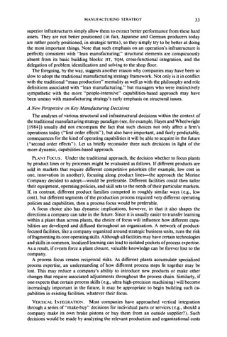MANUFACTURING STRATEGY 33 
superior infrastructures simply allow them to extract better performance from these hard 
assets. They are not better positioned (in fact, Japanese and German producers today 
are rather poorly positioned, in strategic terms), so they simply try to be better at doing 
the most important things. Note that such emphasis on an operation’s infrastructure is 
perfectly consistent with “lean manufacturing;” structural elements are conspicuously 
absent from its basic building blocks: JIT, TQM, cross-functional integration, and the 
delegation of problem identification and solving to the shop floor. 
The foregoing, by the way, suggests another reason why companies may have been so 
slow to adopt the traditional manufacturing strategy framework. Not only is it in conflict 
with the traditional “mass production” mentality as well as with the philosophy and role 
definitions associated with “lean manufacturing,” but managers who were instinctively 
sympathetic with the more “people-intensive” capabilities-based approach may have 
been uneasy with manufacturing strategy’s early emphasis on structural issues. 
A New Perspective on Key Manufacturing Decisions 
The analyses of various structural and infrastructural decisions within the context of 
the traditional manufacturing strategy paradigm (see, for example, Hayes and Wheelwright 
[ 19841) usually did not encompass the fact that such choices not only affect a firm’s 
operations today (“first order effects”), but also have important, and fairly predictable, 
consequences for the kind of operating capabilities it will be able to acquire in the future 
(“second order effects”). Let us briefly reconsider three such decisions in light of the 
more dynamic, capabilities-based approach. 
PLANT Focus. Under the traditional approach, the decision whether to focus plants 
by product lines or by processes might be evaluated as follows. If different products are 
sold in markets that require different competitive priorities (for example, low cost in 
one, innovation in another), focusing along product lines-the approach the Morine 
Company decided to adopt-would be preferable. Different facilities could then tailor 
their equipment, operating policies, and skill sets to the needs of their particular markets. 
If, in contrast, different product families competed in roughly similar ways (e.g., low 
cost), but different segments of the production process required very different operating 
policies and capabilities, then a process focus would be preferable. 
A focus choice also has dynamic implications, however, in that it also shapes the 
directions a company can take in the future. Since it is usually easier to transfer learning 
within a plant than across plants, the choice of focus will influence how different capa-bilities 
are developed and diffused throughout an organization. A network of product-focused 
facilities, like a company organized around strategic business units, runs the risk 
of fragmenting its core operating skills. Although all facilities may have certain technologies 
and skills in common, localized learning can lead to isolated pockets of process expertise. 
As a result, if events force a plant closure, valuable knowledge can be forever lost to the 
company. 
A process focus creates reciprocal risks. As different plants accumulate specialized 
process expertise, an understanding of how different process steps fit together may be 
lost. This may reduce a company’s ability to introduce new products or make other 
changes that require associated adjustments throughout the process chain. Similarly, if 
one expects that certain process skills (e.g., ultra high-precision machining) will become 
increasingly important in the future, it may be appropriate to begin building such ca-pabilities 
in existing facilities, whatever their focus. 
VERTICAL INTEGRATION. Most companies have approached vertical integration 
through a series of “make-buy” decisions for individual parts or services (e.g., should a 
company make its own brake pistons or buy them from an outside supplier?). Such 
decisions would be made by analyzing the relevant production and organizational costs 
 