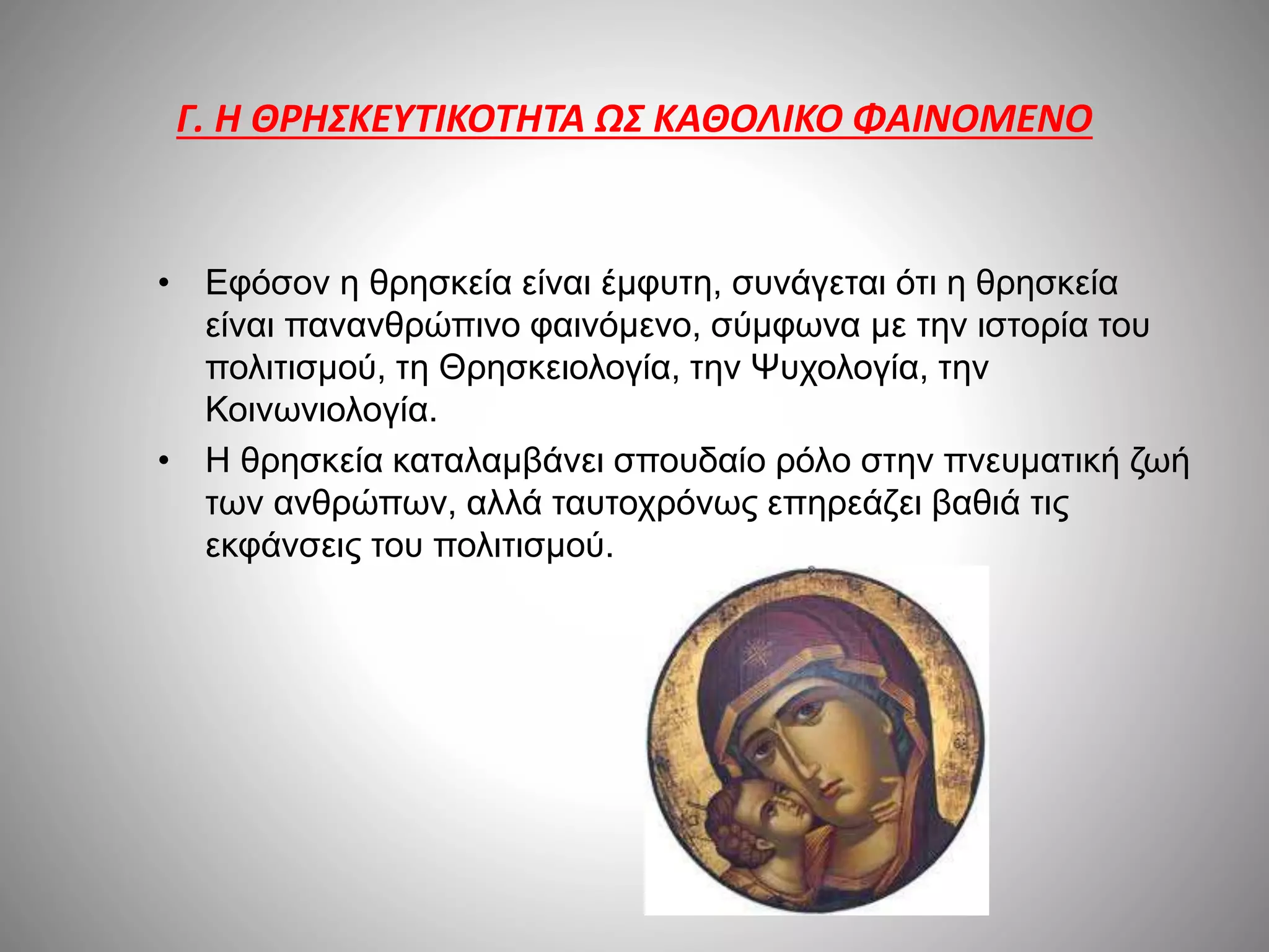 Γ. Η ΘΡΗΣΚΕΥΤΙΚΟΤΗΤΑ ΩΣ ΚΑΘΟΛΙΚΟ ΦΑΙΝΟΜΕΝΟ 
• Εφόσον η θρησκεία είναι έμφυτη, συνάγεται ότι η θρησκεία 
είναι πανανθρώπινο φαινόμενο, σύμφωνα με την ιστορία του 
πολιτισμού, τη Θρησκειολογία, την Ψυχολογία, την 
Κοινωνιολογία. 
• Η θρησκεία καταλαμβάνει σπουδαίο ρόλο στην πνευματική ζωή 
των ανθρώπων, αλλά ταυτοχρόνως επηρεάζει βαθιά τις 
εκφάνσεις του πολιτισμού. 
 