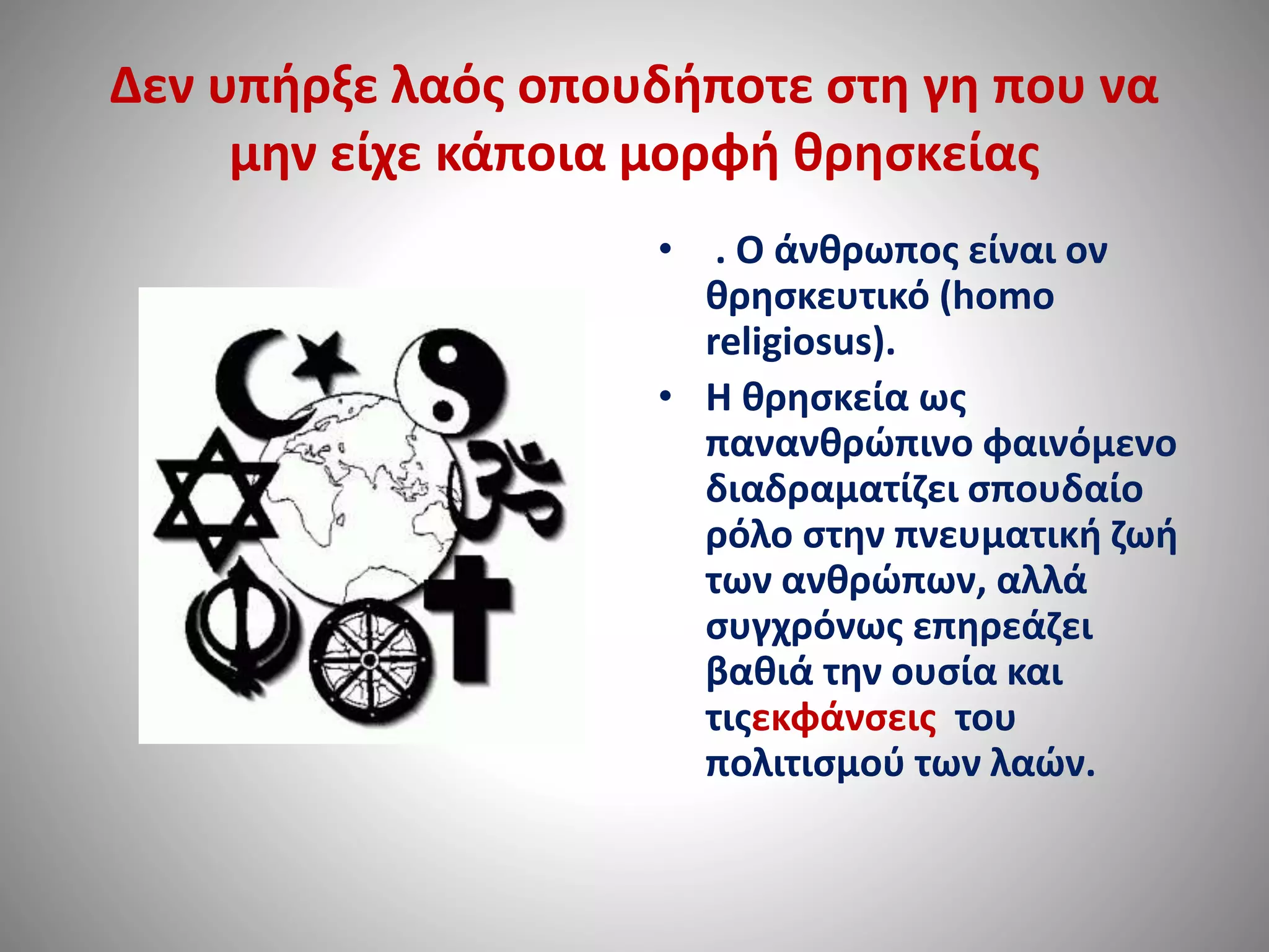 Δεν υπήρξε λαός οπουδήποτε στη γη που να 
μην είχε κάποια μορφή θρησκείας 
• . Ο άνθρωπος είναι ον 
θρησκευτικό (homo 
religiosus). 
• Η θρησκεία ως 
πανανθρώπινο φαινόμενο 
διαδραματίζει σπουδαίο 
ρόλο στην πνευματική ζωή 
των ανθρώπων, αλλά 
συγχρόνως επηρεάζει 
βαθιά την ουσία και 
τιςεκφάνσεις του 
πολιτισμού των λαών. 
 