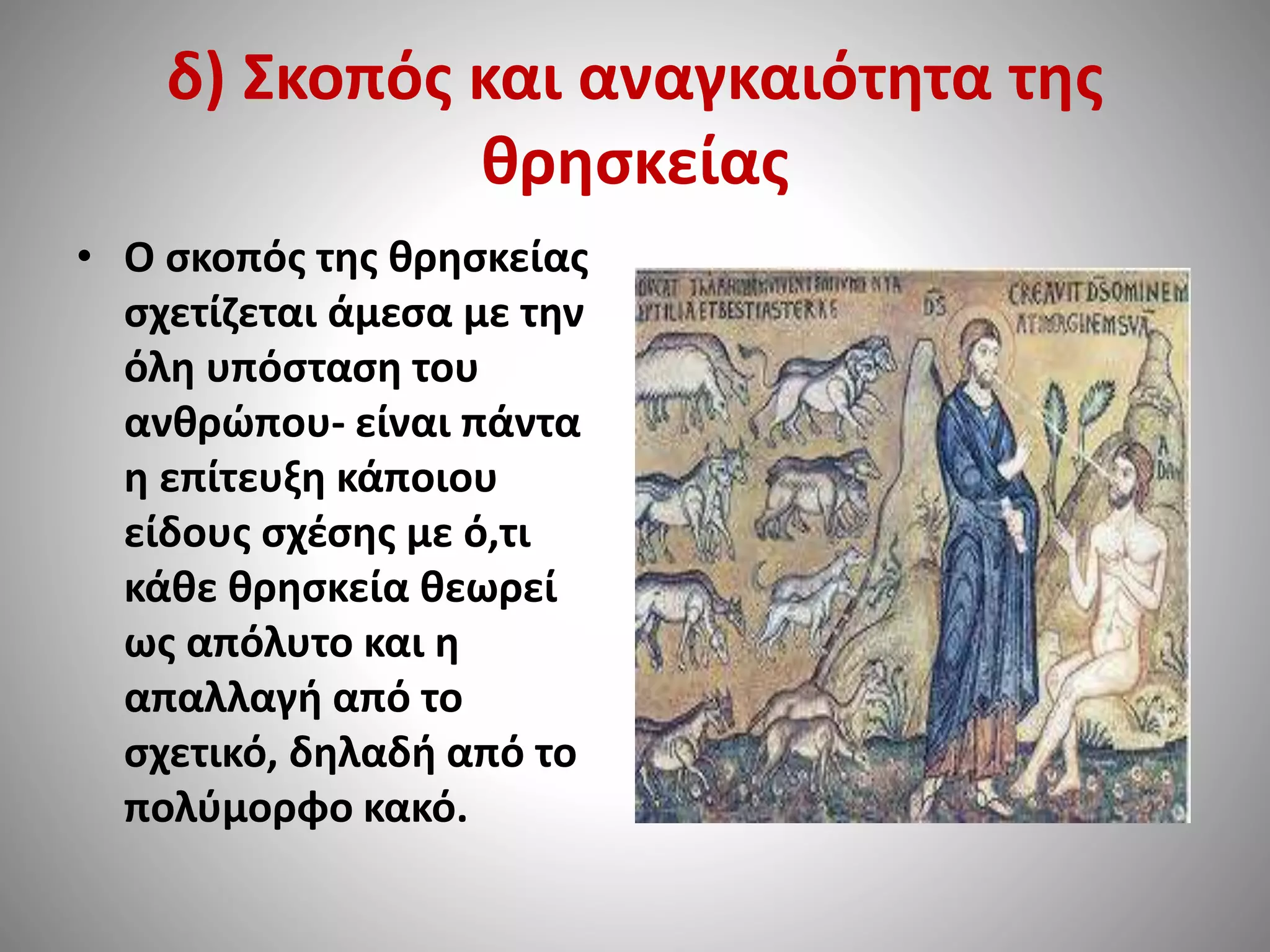 δ) Σκοπός και αναγκαιότητα της 
θρησκείας 
• Ο σκοπός της θρησκείας 
σχετίζεται άμεσα με την 
όλη υπόσταση του 
ανθρώπου- είναι πάντα 
η επίτευξη κάποιου 
είδους σχέσης με ό,τι 
κάθε θρησκεία θεωρεί 
ως απόλυτο και η 
απαλλαγή από το 
σχετικό, δηλαδή από το 
πολύμορφο κακό. 
 