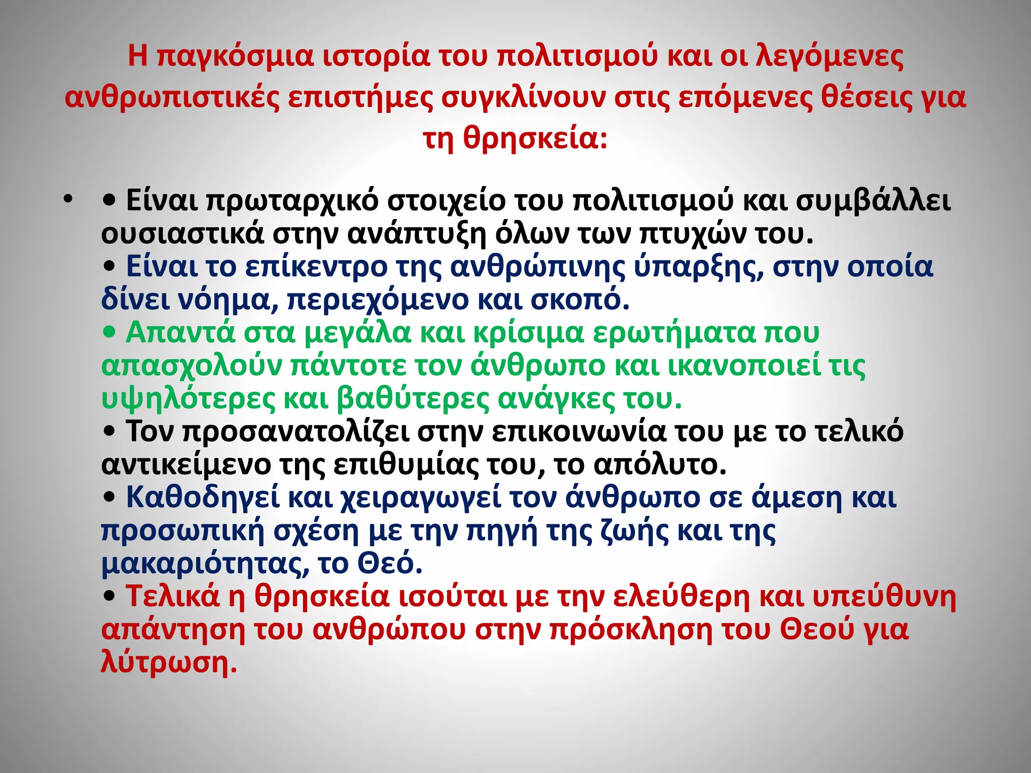 Η παγκόσμια ιστορία του πολιτισμού και οι λεγόμενες 
ανθρωπιστικές επιστήμες συγκλίνουν στις επόμενες θέσεις για 
τη θρησκεία: 
• • Είναι πρωταρχικό στοιχείο του πολιτισμού και συμβάλλει 
ουσιαστικά στην ανάπτυξη όλων των πτυχών του. 
• Είναι το επίκεντρο της ανθρώπινης ύπαρξης, στην οποία 
δίνει νόημα, περιεχόμενο και σκοπό. 
• Απαντά στα μεγάλα και κρίσιμα ερωτήματα που 
απασχολούν πάντοτε τον άνθρωπο και ικανοποιεί τις 
υψηλότερες και βαθύτερες ανάγκες του. 
• Τον προσανατολίζει στην επικοινωνία του με το τελικό 
αντικείμενο της επιθυμίας του, το απόλυτο. 
• Καθοδηγεί και χειραγωγεί τον άνθρωπο σε άμεση και 
προσωπική σχέση με την πηγή της ζωής και της 
μακαριότητας, το Θεό. 
• Τελικά η θρησκεία ισούται με την ελεύθερη και υπεύθυνη 
απάντηση του ανθρώπου στην πρόσκληση του Θεού για 
λύτρωση. 
 