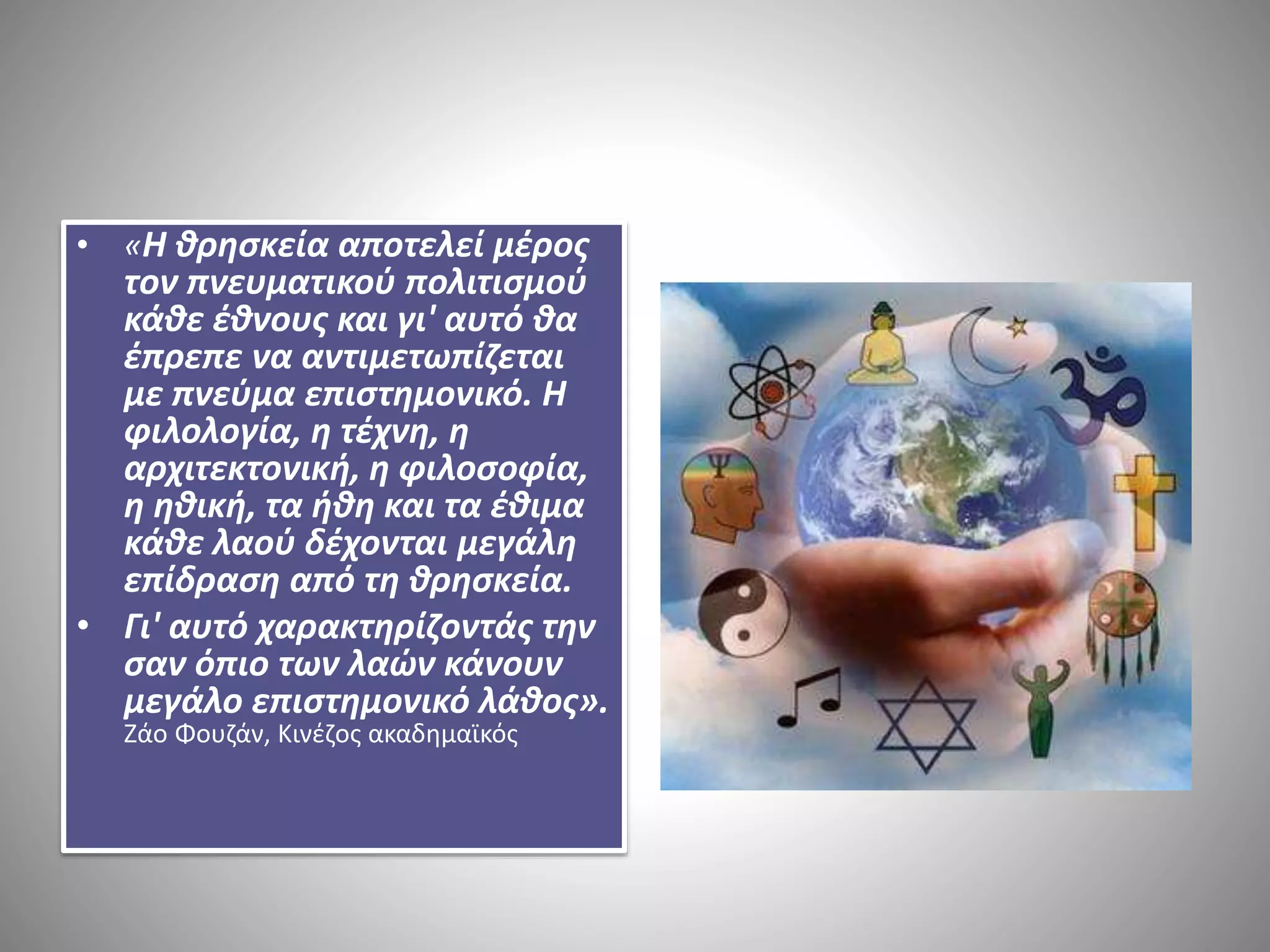 • «Η θρησκεία αποτελεί μέρος 
τον πνευματικού πολιτισμού 
κάθε έθνους και γι' αυτό θα 
έπρεπε να αντιμετωπίζεται 
με πνεύμα επιστημονικό. Η 
φιλολογία, η τέχνη, η 
αρχιτεκτονική, η φιλοσοφία, 
η ηθική, τα ήθη και τα έθιμα 
κάθε λαού δέχονται μεγάλη 
επίδραση από τη θρησκεία. 
• Γι' αυτό χαρακτηρίζοντάς την 
σαν όπιο των λαών κάνουν 
μεγάλο επιστημονικό λάθος». 
Ζάο Φουζάν, Κινέζος ακαδημαϊκός 
 