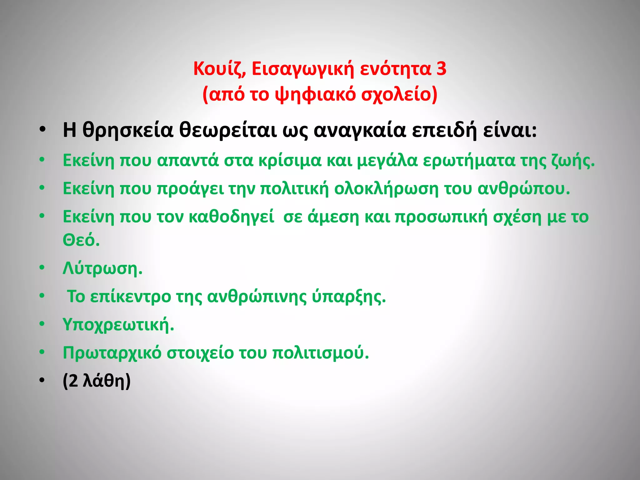 Κουίζ, Εισαγωγική ενότητα 3 
(από το ψηφιακό σχολείο) 
• H θρησκεία θεωρείται ως αναγκαία επειδή είναι: 
• Εκείνη που απαντά στα κρίσιμα και μεγάλα ερωτήματα της ζωής. 
• Εκείνη που προάγει την πολιτική ολοκλήρωση του ανθρώπου. 
• Εκείνη που τον καθοδηγεί σε άμεση και προσωπική σχέση με το 
Θεό. 
• Λύτρωση. 
• Το επίκεντρο της ανθρώπινης ύπαρξης. 
• Υποχρεωτική. 
• Πρωταρχικό στοιχείο του πολιτισμού. 
• (2 λάθη) 
 