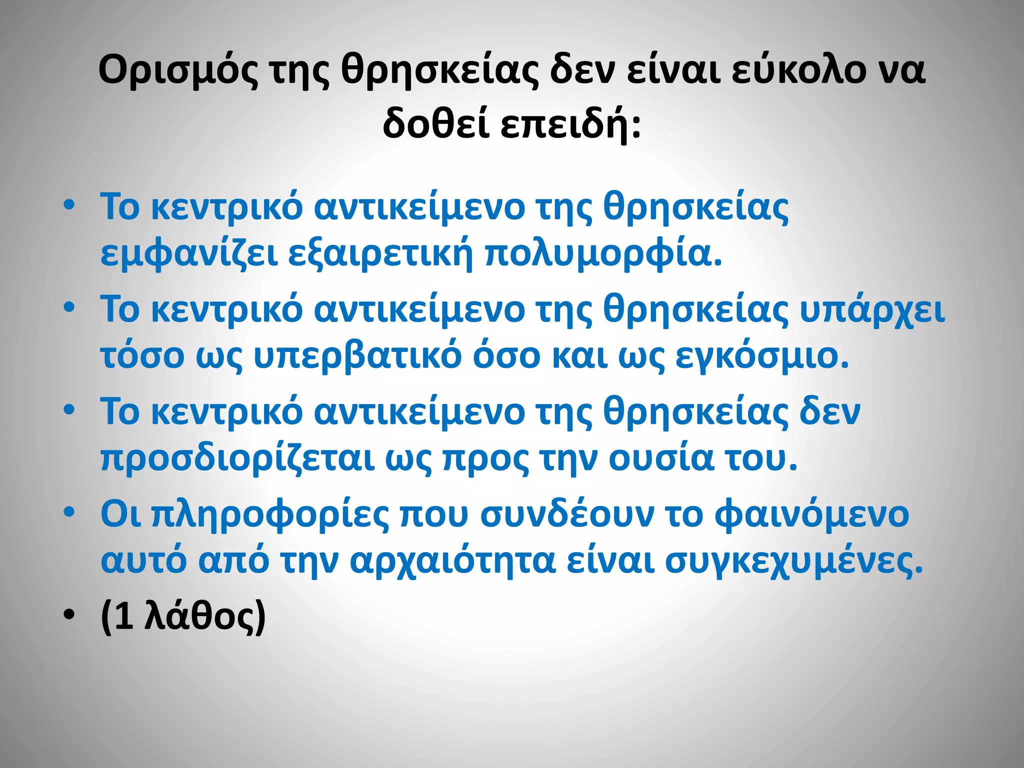 Ορισμός της θρησκείας δεν είναι εύκολο να 
δοθεί επειδή: 
• Το κεντρικό αντικείμενο της θρησκείας 
εμφανίζει εξαιρετική πολυμορφία. 
• Το κεντρικό αντικείμενο της θρησκείας υπάρχει 
τόσο ως υπερβατικό όσο και ως εγκόσμιο. 
• Το κεντρικό αντικείμενο της θρησκείας δεν 
προσδιορίζεται ως προς την ουσία του. 
• Οι πληροφορίες που συνδέουν το φαινόμενο 
αυτό από την αρχαιότητα είναι συγκεχυμένες. 
• (1 λάθος) 
 