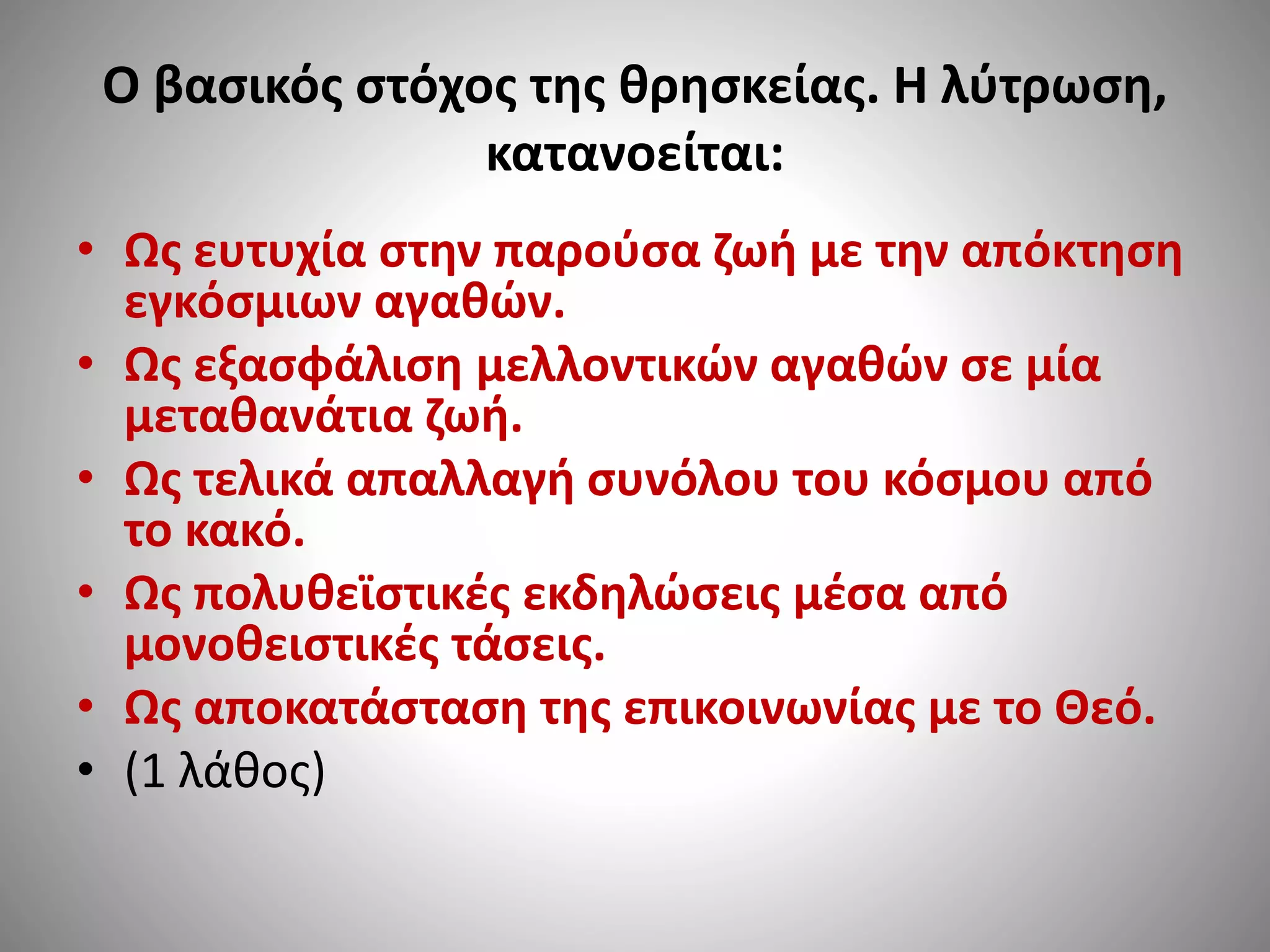 Ο βασικός στόχος της θρησκείας. Η λύτρωση, 
κατανοείται: 
• Ως ευτυχία στην παρούσα ζωή με την απόκτηση 
εγκόσμιων αγαθών. 
• Ως εξασφάλιση μελλοντικών αγαθών σε μία 
μεταθανάτια ζωή. 
• Ως τελικά απαλλαγή συνόλου του κόσμου από 
το κακό. 
• Ως πολυθεϊστικές εκδηλώσεις μέσα από 
μονοθειστικές τάσεις. 
• Ως αποκατάσταση της επικοινωνίας με το Θεό. 
• (1 λάθος) 
 