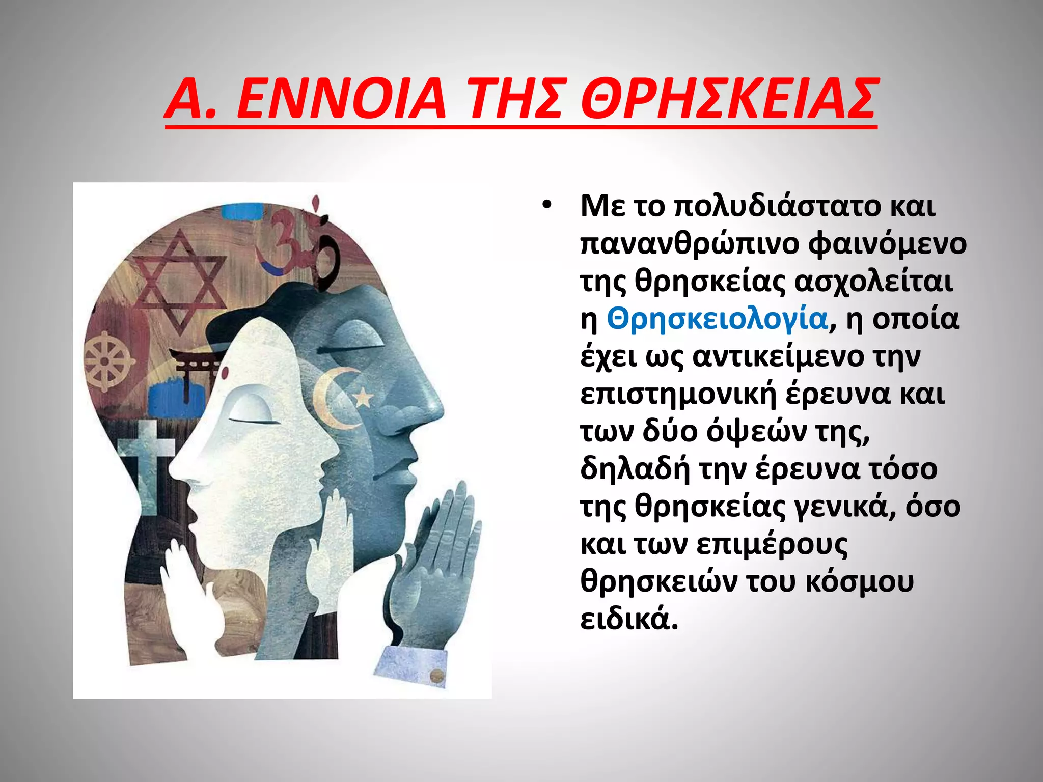 A. ΕΝΝΟΙΑ ΤΗΣ ΘΡΗΣΚΕΙΑΣ 
• Με το πολυδιάστατο και 
πανανθρώπινο φαινόμενο 
της θρησκείας ασχολείται 
η Θρησκειολογία, η οποία 
έχει ως αντικείμενο την 
επιστημονική έρευνα και 
των δύο όψεών της, 
δηλαδή την έρευνα τόσο 
της θρησκείας γενικά, όσο 
και των επιμέρους 
θρησκειών του κόσμου 
ειδικά. 
 