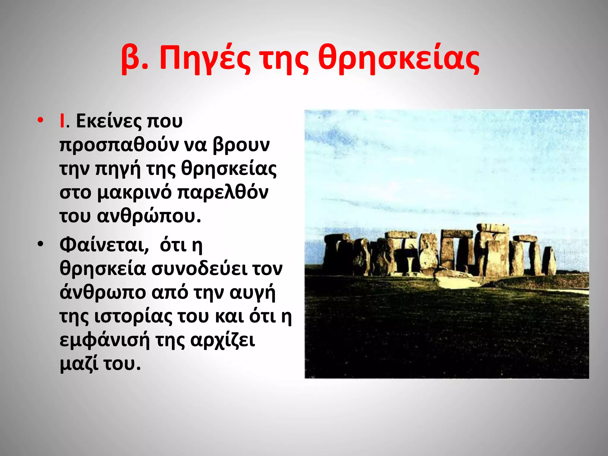 β. Πηγές της θρησκείας 
• I. Eκείνες που 
προσπαθούν να βρουν 
την πηγή της θρησκείας 
στο μακρινό παρελθόν 
του ανθρώπου. 
• Φαίνεται, ότι η 
θρησκεία συνοδεύει τον 
άνθρωπο από την αυγή 
της ιστορίας του και ότι η 
εμφάνισή της αρχίζει 
μαζί του. 
 