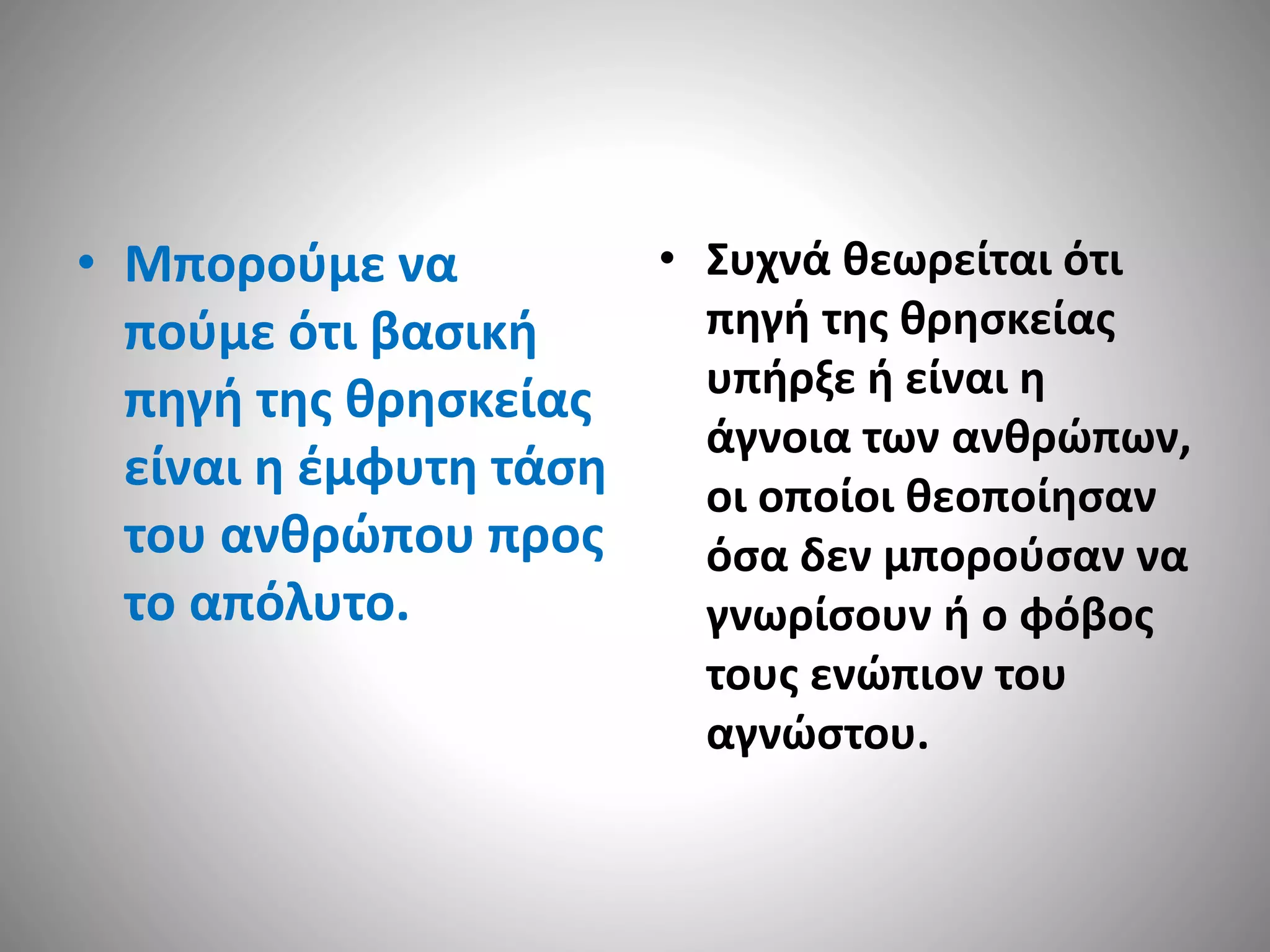 • Μπορούμε να 
πούμε ότι βασική 
πηγή της θρησκείας 
είναι η έμφυτη τάση 
του ανθρώπου προς 
το απόλυτο. 
• Συχνά θεωρείται ότι 
πηγή της θρησκείας 
υπήρξε ή είναι η 
άγνοια των ανθρώπων, 
οι οποίοι θεοποίησαν 
όσα δεν μπορούσαν να 
γνωρίσουν ή ο φόβος 
τους ενώπιον του 
αγνώστου. 
 