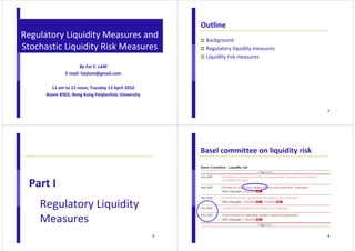 Regulatory Liquidity Measures and 
Stochastic Liquidity Risk Measures 
1 
By Fai Y. LAM 
E-mail: faiylam@gmail.com 
11 am to 12 noon, Tuesday 13 April 2010 
Room R503, Hong Kong Polytechnic University 
2 
Outline 
 Background 
 Regulatory liquidity measures 
 Liquidity risk measures 
3 
Part I 
Regulatory Liquidity 
Measures 
4 
Basel committee on liquidity risk 
 
