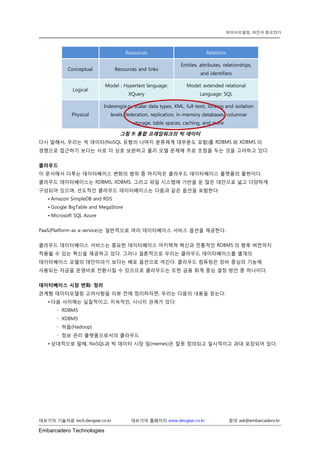 Embarcadero Technologies 
데브기어 기술자료 tech.devgear.co.kr 데브기어 홈페이지 www.devgear.co.kr 문의 ask@embarcadero.kr 
데이터모델링, 여전히 중요한가 
Resources Relations Conceptual Resources and links Entities, attributes, relationships, and identifiers Logical Model : Hypertext language: XQuery Model: extended relational Language: SQL Physical Indexing(e.g., scalar data types, XML, full-text), locking and isolation levels, federation, replication, in-memory databases, columnar storage, table spaces, caching, and more 
그림 9: 통합 프레임워크의 빅 데이터 
다시 말해서, 우리는 빅 데이터(NoSQL 유형의 나머지 분류체계 대부분도 포함)를 RDBMS와 XDBMS의 경쟁으로 접근하기 보다는 서로 더 상호 보완하고 물리 모델 문제에 주로 초점을 두는 것을 고려하고 있다. 
클라우드 
이 문서에서 다루는 데이터베이스 변화의 범위 중 마지막은 클라우드 데이터베이스 플랫폼의 출현이다. 클라우드 데이터베이스는 RDBMS, XDBMS, 그리고 파일 시스템에 기반을 둔 많은 대안으로 넓고 다양하게 구성되어 있으며, 선도적인 클라우드 데이터베이스는 다음과 같은 옵션을 포함한다: 
• Amazon SimpleDB and RDS 
• Google BigTable and MegaStore 
• Microsoft SQL Azure 
PaaS(Platform-as-a-service)는 일반적으로 여러 데이터베이스 서비스 옵션을 제공한다. 
클라우드 데이터베이스 서비스는 중요한 데이터베이스 아키텍쳐 혁신과 전통적인 RDBMS의 향후 버전까지 적용될 수 있는 혁신을 제공하고 있다. 그러나 결론적으로 우리는 클라우드 데이터베이스를 별개의 데이터베이스 모델의 대안이라기 보다는 배포 옵션으로 여긴다. 클라우드 컴퓨팅은 장비 중심의 기능에 사용되는 자금을 운영비로 전환시킬 수 있으므로 클라우드는 또한 금융 회계 중심 결정 방안 중 하나이다. 
데이터베이스 시장 변화: 정리 
관계형 데이터모델링 고려사항을 리뷰 전에 정리하자면, 우리는 다음의 내용을 믿는다: 
• 다음 사이에는 실질적이고, 지속적인, 시너지 관계가 있다: 
 RDBMS 
 XDBMS 
 하둡(Hadoop) 
 정보 관리 플랫폼으로서의 클라우드 
• 상대적으로 말해, NoSQL과 빅 데이터 시장 밈(memes)은 잘못 정의되고 일시적이고 과대 포장되어 있다. 
 