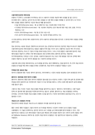 Embarcadero Technologies 
데브기어 기술자료 tech.devgear.co.kr 데브기어 홈페이지 www.devgear.co.kr 문의 ask@embarcadero.kr 
데이터모델링, 여전히 중요한가 
사용자에게 알려진 메타모델 
모델러, IT 전략가, 소프트웨어 아키텍트는 반드시 사용자가 다양한 개념적 메타-모델을 잘 알고 있다고 인식해야 한다. 사용자는 심지어 하나의 메타 모델을 또 다른 메타 모델로 전환할 수 있어야 한다; 네 가지의 메타 모델을 포함한 전형적인 식당의 메뉴로 예를 들어보겠다: 
• 서술 데이터(Narrative data) – 예, 삼 대째 하고 있는 식당에 대한 기이한 역사 
• 구조화된 데이터(Structured data) – 예, 식당에서 제공하는 음식 메뉴에 대한 이름, 번호, 설명, 가격 및 제공되는 시간 
• 이미지 데이터(Image data) – 예, 몇 년 전의 식당 사진 
• 지리 공간적 데이터(Geospatial data) – 예, 식당에 위치를 보여주는 지도 
시스템 설계자는 편리한 메타 모델이더라도 만약 사용자의 생각을 혼동시킨다면 그 편리한 메타 모델을 선택할 권한이 없다. 
정보 관리라는 새로운 현실은 전통적으로 분리되어 있는 콘텐츠와 데이터의 인공적인 벽을 무너트리기 때문에 사용자에게 알려진 메타모델이라는 방법은 새롭게 주목 받을 가치가 있다. 전통적인 인공의 벽이 무너지면, 데이터와 콘텐츠는 주로 큰 기업의 이익을 위해 뒤섞일 것이다. 그러나 이런 혼합은 사용자에게 알려진 개념 메타모델과 개발자가 선택한 구현 메타모델과의 연관 관계에 대해 신중하게 생각하는 개발자와 아키텍트들에게는 이득일 수 있다. 반대로, 사용자의 필요성이 아닌 쉬운 구현 방법을 기준으로 선택한 메타 모델의 개발자는 질 낮은 데이터 품질을 얻고 사용자의 혼란을 만든다. 
사용자에 의해 선호된 메타데이터는 요구사항을 분석하는 동안 명확해지는 것을 알아두자. 즉, 만약 개념 데이터 모델링 표기법을 특정 메타 모델을 전제로 선정했다면, 개념 데이터 모델링은 작동될 수 없다. 
주목할 만한 새로운 현실 
데이터 모델링에 대한 기본은 변하지 않더라도, 데이터베이스 시장의 새로운 현실에는 일부 효과를 줄 것이다. 
클라우드 컴퓨팅을 위한 데이터 모델링 
클라우드 응용프로그램은 물리 데이터 모델링의 필요성을 감소시킬지도 모른다. 기업이 DB 설계 및 운영에 대한 부담을 외부의 클라우드로 이전한다면 기업은 더 이상 테이블스페이스, 인덱스 등에 대한 물리적 설계 결정을 내릴 필요가 없다. 
그렇다고 해도 이것은 기업의 개념 모델링 책임을 덜어주지는 않는다. “클라우드 데이터베이스 사용”기술은 컨텍스트 합의에 대한 필요성을 미연에 방지하지는 않는다. 실제로, 클라우드는 개념 모델링을 고려하는 조직에는 사치이며 적절한 개념 모델링 수행에 시간을 들이거나 기존의 데이터베이스를 향상시키는 것이 더 필요할 수 있다. 
개념과 논리 모델링의 차이점 
정보관리의 새로운 현실은 개념 및 논리 모델링의 차이를 모호하게 할 것이다. 
좋든 나쁘든 몇몇 기업들은 그들의 데이터 요구사항을 측정하고 수집하기 위해서 논리 모델링 기술을 사용해왔다. 이 기술은 완벽하지는 않지만 데이터 요구 사항을 논리 메타모델에 맞게 제공할 수 있다. 가장 일반적으로 사용되는 논리 메타모델은 다음과 같은 확장된 관계 모델과 연관이 있다: 엔티티-관계 모델링, 바커 표기법(Barker Notation), IDEF1X 등. 당연히 개념 데이터 모델링은 가장 일반적으로 자원보다는 관계에 적용된다.  