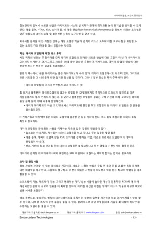 Embarcadero Technologies - 13 - 
데브기어 기술자료 tech.devgear.co.kr 데브기어 홈페이지 www.devgear.co.kr 문의 ask@embarcadero.kr 
데이터모델링, 여전히 중요한가 
정보관리에 있어서 새로운 현실은 아키텍트와 시스템 설계자가 관계에 최적화된 논리 표기법을 선택할 수 있게 한다: 예를 들어, HTML, XML 스키마 등. 비 계층 현상(Non-hierarchical phenomena)을 위해서 이러한 표기법은 낮은 정확도의 데이터모델 및 불완전한 사용자 요구사항을 얻게 된다. 
요구사항 분석을 위한 적절한 단계는 개념 모델링 기술과 관계와 리소스 모두에 대한 요구사항을 표현할 수 있는 표기법 간의 관계를 다시 정립하는 것이다. 
역설: 데이터 모델링에 대한 과소 투자 
시장 역학의 변화는 IT 전략가를 단지 데이터 모델링의 과거와 새로운 현실에 대한 고민이 아닌 더 나아가서의 고려까지 하게한다; 과거(그리고 새로운 것)에 대한 망상은 유용하다. 역사적으로, 데이터 모델링 망상에 대한 부족한 투자는 부족한 결과를 초래해왔다. 
문명의 역사에서, 나쁜 아이디어는 좋은 아이디어보다 수가 많다. 데이터 모델링에서도 다르지 않다; 그러므로 모든 시도들은 그 시도들에 대한 철저한 망상을 할 것이다. 그러나, 일부 망상은 특히 주목해야 한다: 
• 데이터 모델링의 가치가 빈번하게 과소 평가되는 것 
질 낮거나 불충분한 데이터모델링의 결과는 모델링 한 모델러에게도 즉각적으로 드러나지 않으므로 다른 사람들에게도 널리 인식되지 않는다. 질 낮거나 불충분한 모델링의 결과는 규제 기관에 의해 보고되는 데이터 품질 문제 등에 의해 나중에 분명해진다. 
• 데이터 아티팩트가 아닌 코드/프로세스 아티팩트에 중점을 두고 모델링이 된 데이터 모델링은 큰 혼돈을 불러일으킨다. 
IT 전략가들과 아키텍트들은 데이터 모델링에 충분한 관심을 가져야 한다. 코드 품질 측정처럼 데이터 품질 측정도 중요하다. 
데이터 모델링의 광범위한 사용을 억제하는 다음과 같은 잘못된 망상들이 있다: 
• 실제로는 아니지만, 자신들이 데이터 모델링을 하고 있다고 믿는 잘못된 몇몇 활동 
• 예를 들어, 메시지 모델에 맞는 XML 스키마를 설계하는 작업. 이것은 프로세스 모델링이지 데이터 모델링이 아니다. 
• XML 기반의 정보 관리를 위해 데이터 모델링은 불필요하다고 믿는 몇몇의 IT 전략가의 잘못된 믿음 
데이터가 관계형 데이터베이스에서 표현되든 XML 파일에서 표현되는 맥락적 합의는 언제나 중요하다. 
요약 및 권장사항 
정보 관리에 관여할 수 있는 흥미로운 시간이다. 새로운 시장의 현실은 수십 년 동안 IT를 괴롭힌 특정 문제에 대한 해결책을 제공한다. 그럼에도 불구하고, IT 전문가들은 자신들의 시도했고 입증 받은 최고의 방법들을 계속 활용할 수 있다. 
소프트웨어 기능, 하드웨어 기능, 그리고 변화하는 가격/성능 비율에 놀라운 개선이 전통적인 RDBMS에 의해 해결되었던 문제의 규모와 범위를 더 확대할 것이다. 이러한 개선은 제한된 형태의 디스크 기술과 대규모 메모리 범용 서버를 포함한다. 
배포 옵션으로, 클라우드 형식의 데이터베이스로 움직이는 부분의 일부를 제거하여 정보 아키텍쳐를 단순화 할 수 있으며, 내부 IT 조직의 운영 부담을 줄일 수 있다. 클라우드로 개념 모델링(비록 기술을 확대해야 하지만)을 수행하는 모델러를 줄일 수 있다.  