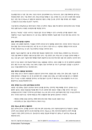 Embarcadero Technologies 
데브기어 기술자료 tech.devgear.co.kr 데브기어 홈페이지 www.devgear.co.kr 문의 ask@embarcadero.kr 
데이터모델링, 여전히 중요한가 
단순화를 위한 또 다른 기회: XML 기반의 데이터 관리(XDBMS 또는 하이브리드, 멀티 모델 DBMS)와 움직이는 부분(웹 콘텐츠 관리, 기업 콘텐츠 관리, 파일 관리)을 대체할 수 있는 관계와 리소스의 관리 조정에 대한 새로운 접근. 또한, SQL과 XQuery의 결합으로 응용프로그램의 스택을 간소화, 선억적 개발 최대화, 로우 레벨의 스크립팅 및 프로그래밍 최소화가 가능하다. 
구글 맵리듀스(MapReduce) 패러다임의 구현과 근사(특히, 하둡)는 범용 하드웨어의 네트워크에서 분산 처리를 위한 실행가능하고 유용한 프레임워크를 제공할 것이다. 
필수요소 “NoSQL” 시장은 사라지고 다음과 같은 것으로 대체될 수 있다: a) NoSQL 요지를 포함하기 위한 개별적인 기능과 기술의 배포와 b) 더 나은 정보, 전통적인 RDBMS 기술에 대한 지식은 현대 정보 관리의 기초 주력 유지 
권장: 전략적 합의를 수립하라 
새로운 시장 상황에 대응하여, 기업들은 전략적 비전과 장기간 플랜을 세워야 한다. 비전은 데이터 거버넌스와 정보 품질, 정보 라이프사이클 관리, 보안 및 리스크 관리나 다른 비즈니스 사업에도 영향을 미치게 되므로 IT에만 국한되어서는 안 되며 기업 전체적인 부분을 다루어야 한다. 
플랜은 기술의 효율적인 사용 및 선택에 대한 목표를 수립해야 한다. 이러한 목표는 XDBMS 또는 하이브리드 다중 모델 DBMS의 현명한 사용으로 웹 컨텐츠 관리, 기업 컨텐츠 관리, 파일 관리 도구들을 단번에 대체할 수 있는 것과 같이, 일부 기술에 대한 해체를 어떻게 효율적으로 할 것인가에 대한 내용 또한 포함하고 있어야 한다. 
또한 더 이상 새로운 시장 현실에 적용되지 않는 내용들을 수정하고, 모범 사례를 다시 한 번 분명하게 설명해야 한다. 뿐만 아니라 모범 사례는 프로그래머, 모델러, 정보 아키텍쳐 및 기타 IT 실무자들이 인정할 수 있도록 IT 보상 구조를 명확하게 하고 개선해야 한다. 
권장: 데이터 모델링을 재조명하라 
모범 사례는 반드시 데이터 모델링이 포함되어 있어야 하며, 모델링 관련 사례는 언어, 문화, 분류, 기술의 첫 번째 원칙에서 시작됨을 다시 한 번 강조해야 한다. 모델링 모범 사례는 요구사항의 분리를 반드시 이행해야 한다. IT 보상 시스템은 모델링을 장려하고 요구할 필요가 있으며, IT 메트릭스는 정보 품질뿐만 아니라 코드 품질까지도 보상을 확장해야 한다. 
권장: 관계와 리소스간의 상호작용을 감사하라 
새로운 시장 변화는 컨텐츠 관리에서 데이터 관리를 분리하는 인위적인 벽을 해체할 것이다. 관계와 리소스 합류의 결과는 새로운 효율성을 제공할 뿐만 아니라 오류에 대한 새로운 기회를 소개할 것이다. 이와 같은 오류들을 방지하기 위해 IT 전략가와 실무자들은 리소스와 관계 사이의 상호작용에 대한 전문 지식을 갖추어야 한다. 이러한 전문지식은 기본에 바탕을 둔 메타 모델들에 대한 철저한 검토에서 시작된다: 
• 확장된 관계형 모델 (선호하는 DBMS 벤더사에 의해 구현된 단순한 모델이 아닌) 
• 하이퍼텍스트 정보 모델 (HTML이나 XML이 아닌) 
권장: XQuery를 배우고 활용하라 
많은 경우에 있어서, 관계를 관리하기 위한 SW 공학 모범사례는 관리 자원에 동일하게 잘 적용된다. 일례로, 선언적 프로그래밍은 절차적 코드에 바람직할 것이다. XQuery는 XML 데이터에 대응하여 선언적 쿼리를 기술하기 위한 선택적 언어아니다. 정보관리의 새로운 현실에 투자를 하기 원하는 IT 실무자는 XQuery를 배워야만 한다.  