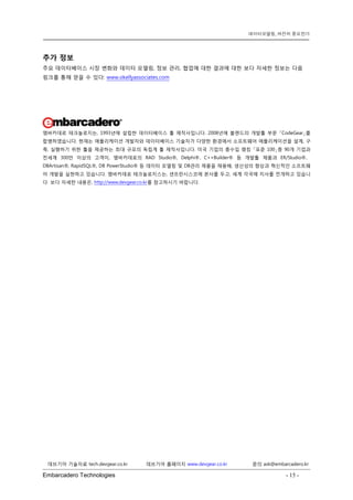Embarcadero Technologies - 15 - 
데브기어 기술자료 tech.devgear.co.kr 데브기어 홈페이지 www.devgear.co.kr 문의 ask@embarcadero.kr 
데이터모델링, 여전히 중요한가 
추가 정보 
주요 데이터베이스 시장 변화와 데이터 모델링, 정보 관리, 협업에 대한 결과에 대한 보다 자세한 정보는 다음 링크를 통해 얻을 수 있다: www.okellyassociates.com 
엠바카데로 테크놀로지는, 1993년에 설립한 데이터베이스 툴 제작사입니다. 2008년에 볼랜드의 개발툴 부문 「CodeGear」를 합병하였습니다. 현재는 애플리케이션 개발자와 데이터베이스 기술자가 다양한 환경에서 소프트웨어 애플리케이션을 설계, 구축, 실행하기 위한 툴을 제공하는 최대 규모의 독립계 툴 제작사입니다. 미국 기업의 총수입 랭킹 「포춘 100」중 90개 기업과 전세계 300만 이상의 고객이, 엠바카데로의 RAD Studio®, Delphi®、C++Builder® 등 개발툴 제품과 ER/Studio®、 DBArtisan®, RapidSQL®, DB PowerStudio® 등 데이터 모델링 및 DB관리 제품을 채용해, 생산성의 향상과 혁신적인 소프트웨어 개발을 실현하고 있습니다. 엠바카데로 테크놀로지스는, 샌프란시스코에 본사를 두고, 세계 각국에 지사를 전개하고 있습니다. 보다 자세한 내용은, http://www.devgear.co.kr를 참고하시기 바랍니다. 