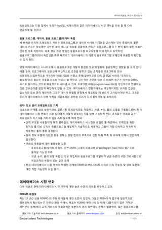 Embarcadero Technologies - 5 - 
데브기어 기술자료 tech.devgear.co.kr 데브기어 홈페이지 www.devgear.co.kr 문의 ask@embarcadero.kr 
데이터모델링, 여전히 중요한가 
프레임워크는 다음 절에서 우리가 NoSQL, 빅데이터와 같은 데이터베이스 시장 역학을 리뷰 할 때 다시 언급하게 될 것이다. 
응용 프로그램, 데이터, 응용 프로그램/데이터 독립 
세 번째와 마지막 프레임워크 차원은 응용프로그램과 데이터 사이의 차이점을 고려하는 것이 중요하다. 물론 데이터 관리는 정보에만 국한된 것이 아니다; 정보를 유용하게 만드는 응용프로그램 또는 분석 툴이 없는 정보는 단순한 기록 저장이다. 비록 정보 관리 범위가 응용프로그램 요구사항에 의해 가이드 되었지만 응용프로그램/데이터 독립성은 주요 목적이고 데이터베이스가 다중의 응용프로그램 도메인에 유용할지 확인할 수 있게 한다. 
몇몇 데이터베이스 시나리오에서, 응용프로그램 개발자 환경은 정보 모델링에 불균형적인 영향을 줄 수가 있다. 예를 들어, 프로그래머의 생산성에 우선적으로 초점을 맞추고 있는 조직들은 프로그래밍 언어 프레임워크(일반적으로 객체기반 패러다임)와 저장소 문제(일반적으로 XML과 SQL) 사이의 “임피던스 불일치”이라 불리는 것들을 최소화 하고자 할 것이다. 극단적인 경우에 있어서, 이러한 접근은 이전의 DBMS 시기로 돌아가는 것으로 효율적으로 나타낼 수 있다. 프로그램 파일(program-have-file)을 정신적으로 반영하는 것은 정보관리를 굉장히 복잡하게 만들 수 있다. 데이터베이스 전문가에게는 역설적이지만, 이러한 접근은 일상적인 정보 관리 패턴이며 그것은 데이터 모델링 관점에서 재검토할 때 반드시 고려되어야만 하고, 그것은 우리가 데이터베이스 마켓 역학을 재검토하는 것처럼 우리가 다시 찾아가게 될 토픽이다. 
요약: 정보 관리 프레임워크의 가치 
리소스와 관계를 상호 보완적으로 집중시킨 프레임워크로 작업하고 개념, 논리, 물리 모델을 구별함으로써, 현재 데이터베이스 시장 변화가 서로 상대에게 어떻게 맞춰지는지를 탐색 가능하게 한다. 조직들은 아래와 같은 프레임워크 리스크를 가지고 일을 하지 않도록 해야 한다: 
• 언제 무엇을 사용할지에 대한 불확실성, 데이터베이스 시스템과 모델링 툴 측면에서, 도메인을 위한 최적의 툴 대신 오히려 응용프로그램 개발자가 기술적으로 사용하고 그들이 가장 친숙하고 익숙하게 사용하는 툴이 종종 결정된다. 
• 실제 정보 모델에 기반한 충돌 문제는 상황 합의의 부족으로 인한 대화 부족 및 오해에 의해서 빈번하게 발생한다. 
• 아래의 내용들에 대한 불충분한 집중: 
 응용프로그램/데이터 독립성, 이전 DBMS 시대의 프로그램 파일(program-have-files) 접근으로 돌아갈 가능성 초래 
 개념, 논리, 물리 모델 독립성, 정보 작업자와 응용프로그램 개발자가 낮은 수준의 구현 고려사항으로 역효과적인 부담이 되는 결과 초래 
• 현재 데이터베이스 시장 역학의 핵심인 관계형 DBMS와 XML DBMS 사이의 지속 가능성 및 상호 보완에 대한 적합 가능성의 낮은 평가 
데이터베이스 시장 변화 
이번 섹션은 현재 데이터베이스 시장 역학에 대한 높은 수준의 리뷰를 포함하고 있다. 
RDBMS 재검토 
지난 10년간 상용 RDBMS의 주요 벤더들에 대한 도전이 있었다. 그들은 RDBMS가 업무에 일반적으로 광범위하게 확산되는 IT 인프라 환경 속에서, 때로는 RDBMS 벤더사의 정책(예: 대중적이지 않은 가격과 라이선스 정책)부터 고객 서비스의 역효과적인 부분까지 여러 측면에서 문제가 발생했다. 많은 응용프로그램  