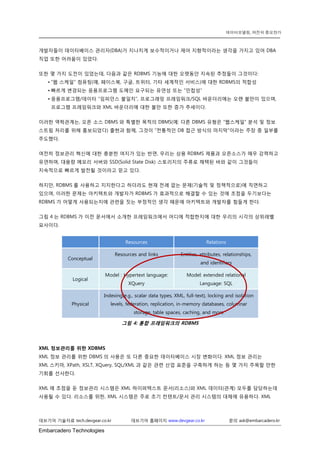 Embarcadero Technologies 
데브기어 기술자료 tech.devgear.co.kr 데브기어 홈페이지 www.devgear.co.kr 문의 ask@embarcadero.kr 
데이터모델링, 여전히 중요한가 
개발자들이 데이터베이스 관리자(DBA)가 지나치게 보수적이거나 제어 지향적이라는 생각을 가지고 있어 DBA 직업 또한 어려움이 있었다. 
또한 몇 가지 도전이 있었는데, 다음과 같은 RDBMS 기능에 대한 오랫동안 지속된 추정들이 그것이다: 
• “웹 스케일” 컴퓨팅(예, 페이스북, 구글, 트위터, 기타 세계적인 서비스)에 대한 RDBMS의 적합성 
• 빠르게 변경되는 응용프로그램 도메인 요구되는 유연성 또는 “민첩성” 
• 응용프로그램/데이터 “임피던스 불일치”, 프로그래밍 프레임워크/SQL 바운더리에는 오랜 불만이 있으며, 프로그램 프레임워크와 XML 바운더리에 대한 불만 또한 증가 추세이다. 
이러한 역학관계는, 오픈 소스 DBMS와 특별한 목적의 DBMS(예: 다른 DBMS 유형은 “웹스케일” 분석 및 정보 스트림 처리를 위해 홍보되었다) 출현과 함께, 그것이 “전통적인 DB 접근 방식의 마지막”이라는 주장 중 일부를 주도했다. 
여전히 정보관리 혁신에 대한 충분한 여지가 있는 반면, 우리는 상용 RDBMS 제품과 오픈소스가 매우 강력하고 유연하며, 대용량 메모리 서버와 SSD(Solid State Disk) 스토리지의 주류로 채택된 바와 같이 그것들이 지속적으로 빠르게 발전될 것이라고 믿고 있다. 
하지만, RDBMS를 사용하고 지지한다고 하더라도 현재 전례 없는 문제(기술적 및 정책적으로)에 직면하고 있으며, 이러한 문제는 아키텍트와 개발자가 RDBMS가 효과적으로 해결할 수 있는 것에 초점을 두기보다는 RDBMS가 어떻게 사용되는지에 관련을 짓는 부정적인 생각 때문에 아키텍트와 개발자를 힘들게 한다. 
그림 4는 RDBMS가 이전 문서에서 소개한 프레임워크에서 어디에 적합한지에 대한 우리의 시각의 상위레벨 묘사이다. Resources Relations Conceptual Resources and links Entities, attributes, relationships, and identifiers Logical Model : Hypertext language: XQuery Model: extended relational Language: SQL Physical Indexing(e.g., scalar data types, XML, full-text), locking and isolation levels, federation, replication, in-memory databases, columnar storage, table spaces, caching, and more 
그림 4: 통합 프레임워크의 RDBMS 
XML 정보관리를 위한 XDBMS 
XML 정보 관리를 위한 DBMS의 사용은 또 다른 중요한 데이터베이스 시장 변화이다. XML 정보 관리는 XML스키마, XPath, XSLT, XQuery, SQL/XML과 같은 관련 산업 표준을 구축하게 하는 등 몇 가지 주목할 만한 기회를 선사한다. 
XML에 초점을 둔 정보관리 시스템은 XML 하이퍼텍스트 문서(리소스)와 XML 데이터(관계) 모두를 담당하는데 사용될 수 있다. 리소스를 위한, XML 시스템은 주로 초기 컨텐트/문서 관리 시스템의 대체에 유용하다. XML  