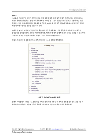 Embarcadero Technologies 
데브기어 기술자료 tech.devgear.co.kr 데브기어 홈페이지 www.devgear.co.kr 문의 ask@embarcadero.kr 
데이터모델링, 여전히 중요한가 
NoSQL 
NoSQL은 “NoSQL”의 의미가 무엇이냐라는 것에 대한 명확한 의견 일치가 없기 때문에, 이는 데이터베이스 시장의 흥미로운 현상이다. 산업 이니셔티브처럼, NoSQL은 그것이 무엇인지 보다는 SQL 기반이 아닌 것을 정의하는 것에 의해 시작되었다. 그럼에도 불구하고, NoSQL 옹호자들은 RDBMS 업무에서의 일반적인 경험의 좌절 덕택에 수용적인 청중을 찾을 수가 있다. 
NoSQL이 빠르게 발전되고 있다는 것이 중요하다. 그것은 처음에는 “단지 SQL은 거부한다!”라는 제안의 움직임처럼 받아들여졌다. 그러나, 지난 몇 년 이후, RDBMS에 대해 경쟁적인 자세 보다는 보완을 더 강조하여 “SQL만이 유일한 것은 아니다”라고 조용히 그리고 소급하여 재정의되었다. 
그림 7은 NoSQL에 대한 위키에서 가져온 NoSQL 시스템 유형 분류체계이다. 
그림 7: 위키피디아 NoSQL 분류 
반면에 아티클에서 식별된 시스템의 여덟 가지 유형에 대한 리뷰는 이 문서의 범위를 넘어섰다. 그림 8은 이 문서에서 논의된 이전 토픽에 다양한 유형을 맵핑하는 방법에 대한 우리의 관점을 나타낸다.  