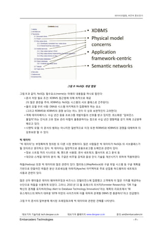 Embarcadero Technologies - 9 - 
데브기어 기술자료 tech.devgear.co.kr 데브기어 홈페이지 www.devgear.co.kr 문의 ask@embarcadero.kr 
데이터모델링, 여전히 중요한가 
그림 8: NoSQL 개념 맵핑 
그림 8과 같이, NoSQL 필수요소(meme)는 아래의 내용들을 하나로 합친다: 
• 문서 저장 필요 조건: XDBMS 접근법에 의해 최적으로 제공 (더 많은 혼란을 주어, XDBMS는 NoSQL 시스템의 서브 클래스로 간주된다). 
• 물리 모델 우려 사항: DBA와 시스템 아키텍트가 집중해야 하는 요소 (그리고 RDBMS와 XDBMS의 경쟁 보다는 어느 것이 더 상호 보완적인지 고려한다) 
• 객체 데이터베이스: 수십 년간 응용 프로그램 개발자들의 선호를 받고 있지만, 최소화된 “임피던스 불일치”라는 인식과 고유 정보 관리 타협이 불충분하다는 점으로 수십 년간 영향력을 갖기 위해 고군분투 해오고 있다. 
• 시맨틱 모델: 이 문서의 범위는 아니지만 일반적으로 이것 또한 RDBMS와 XDBMS의 경쟁을 대체하여 더 상호보완 할 수 있다. 
빅 데이터 
“빅 데이터”는 부정확하게 정의된 또 다른 시장 변화이다. 많은 사람들은 빅 데이터가 NoSQL의 서브클래스가 될 것이라고 생각하고 있다. 빅 데이터는 일반적으로 응용프로그램 도메인과 관련이 있다: 
• 정보 스트림 처리 시나리오: 예, 핸드폰 사용량, 센서 네트워크, 웹사이트 로그 분석 등 
• 대규모-스케일 데이터 분석: 예, 구글은 비주얼 검색과 음성 인식 기술을 개선시키기 위하여 적용하였다. 
하둡(Hadoop) 또한 빅 데이터와 많은 관련이 있다. 맵리듀스(MapReduce)와 구글 파일 시스템 등 구글 계획을 기반으로 만들어진 하둡은 분산 프로세싱용 아파치(Apache) 아키텍처로 주로 상업용 하드웨어의 네트워크 사용과 관련이 있다. 
많은 선두 벤더들은 데이터 웨어하우징과 비즈니스 인텔리전스에 집중했고 고객에게 더 많은 가치를 제공하는 수단으로 하둡을 수용하게 되었다. 그러나, 2010년 11월 포레스터 리서치(Forrester Research)는 “DB 기술 혁신의 경계를 유지하라(Stay Alert to Database Technology Innovation)”라는 제목의 리포트에서 “BI 유스케이스의 90%가 대부분 50TB 미만의 사이즈이며 이를 위하여 관계형 DBMS면 충분하다”라고 언급했다. 
그림 9 이 문서의 앞부분에 제시된 프레임워크에 빅 데이터와 관련된 견해를 나타낸다.  