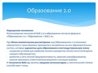 Образование 2.0 
Упрощенное понимание: 
Использование технологий Веб 2.0 в образовании согласно формуле 
«Образование 2.0 = Образование + Веб 2.0». 
При более внимательном рассмотрении под Образованием 2.0 понимают 
совокупность таких базовых принципов и основанных на них образовательных 
систем, которые адекватны цели образования в постиндустриальную эпоху: 
- созданию условий для наиболее полного раскрытия личностного потенциала 
каждого обучающегося, 
- развития у него личной предприимчивости, навыков самообразования, 
умения принимать ответственные решения в ситуации выбора. 
И технологии Веб 2.0, являясь мощным катализатором, в значительной степени 
способствует этому. 
 