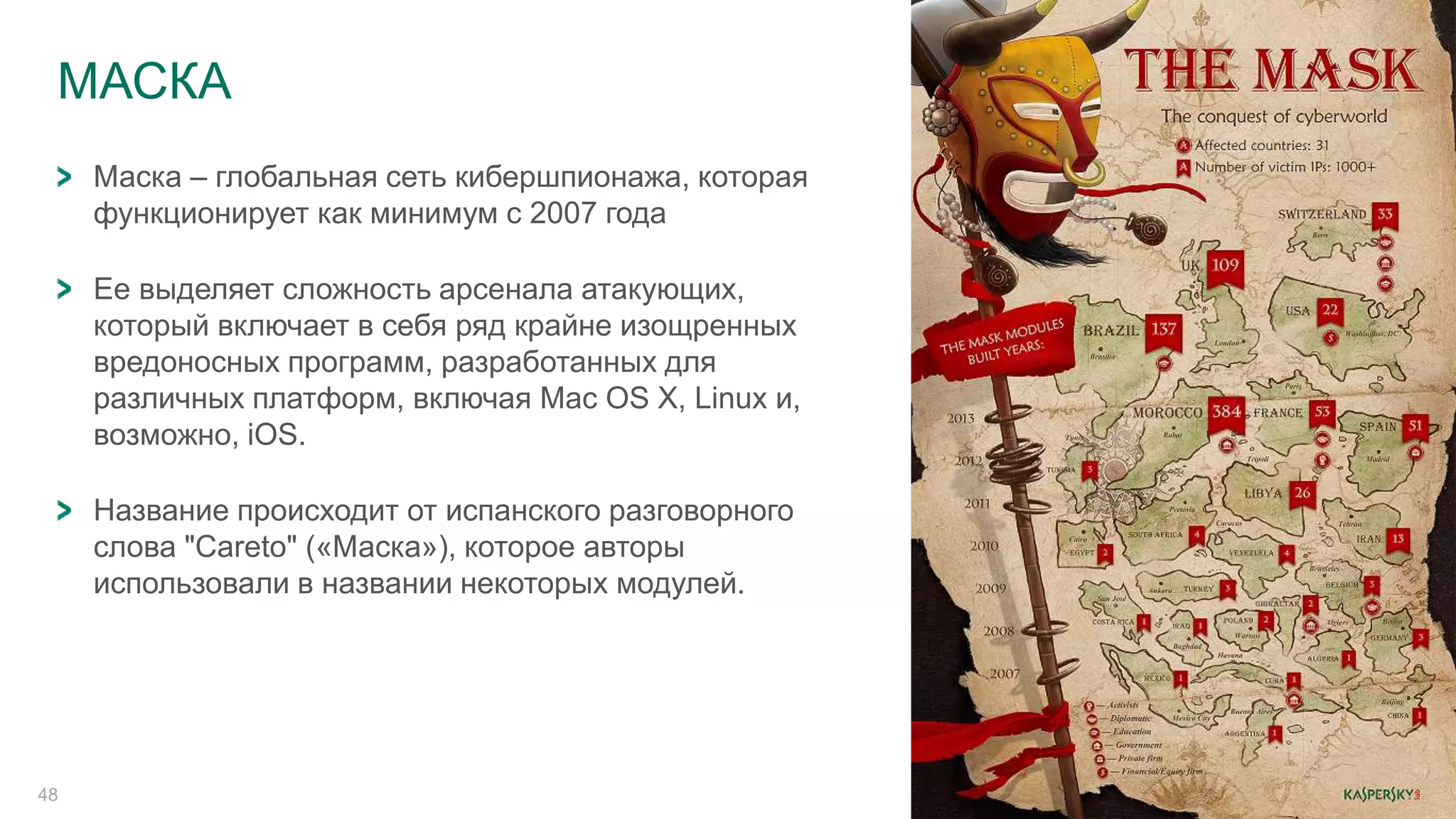 МАСКА 
48 
Маска – глобальная сеть кибершпионажа, которая 
функционирует как минимум с 2007 года 
Ее выделяет сложность арсенала атакующих, 
который включает в себя ряд крайне изощренных 
вредоносных программ, разработанных для 
различных платформ, включая Mac OS X, Linux и, 
возможно, iOS. 
Название происходит от испанского разговорного 
слова "Careto" («Маска»), которое авторы 
использовали в названии некоторых модулей. 
 