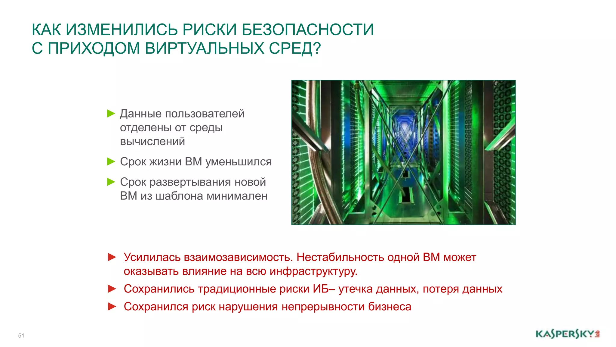 КАК ИЗМЕНИЛИСЬ РИСКИ БЕЗОПАСНОСТИ 
С ПРИХОДОМ ВИРТУАЛЬНЫХ СРЕД? 
51 
► Данные пользователей 
отделены от среды 
вычислений 
► Срок жизни ВМ уменьшился 
► Срок развертывания новой 
ВМ из шаблона минимален 
► Усилилась взаимозависимость. Нестабильность одной ВМ может 
оказывать влияние на всю инфраструктуру. 
► Сохранились традиционные риски ИБ– утечка данных, потеря данных 
► Сохранился риск нарушения непрерывности бизнеса 
 