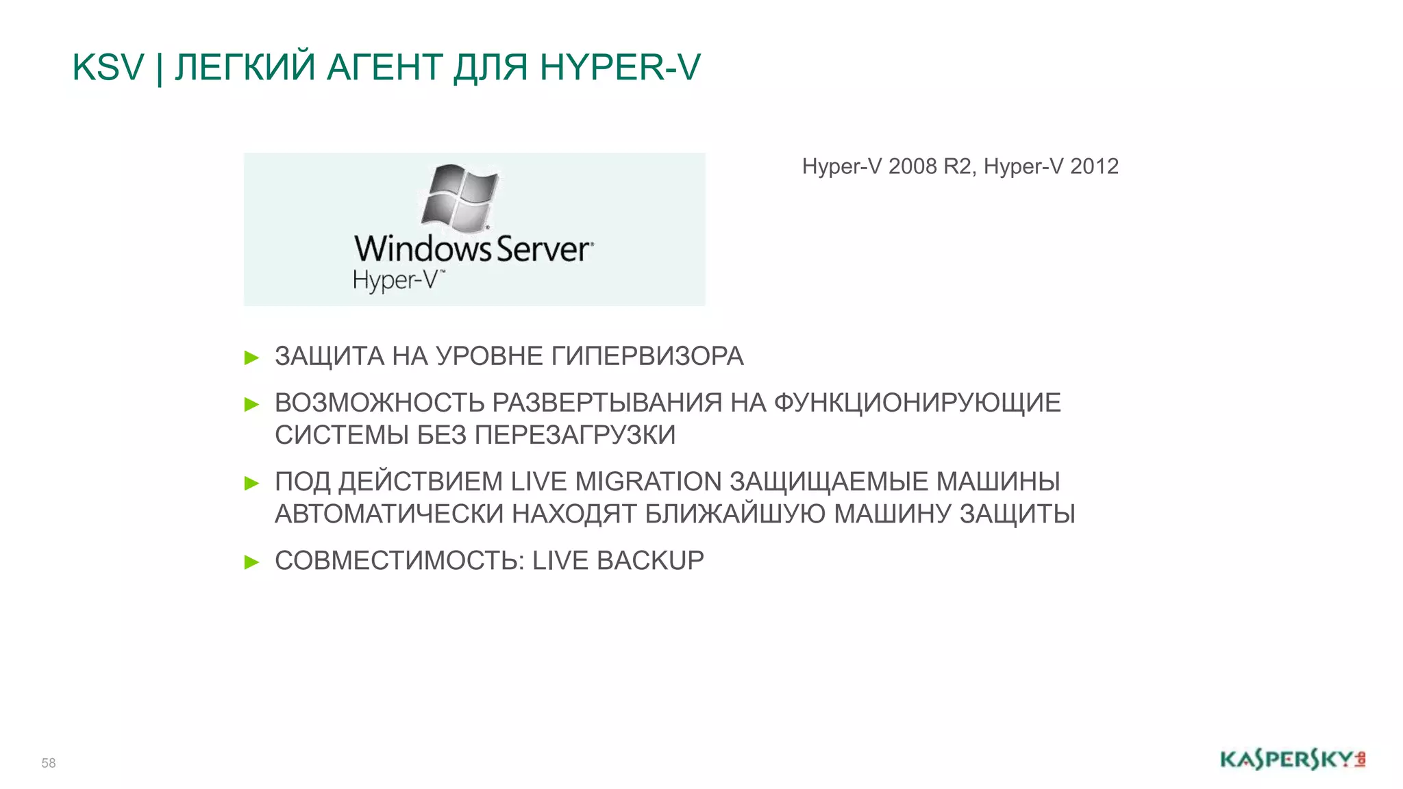 KSV | ЛЕГКИЙ АГЕНТ ДЛЯ HYPER-V 
58 
► ЗАЩИТА НА УРОВНЕ ГИПЕРВИЗОРА 
► ВОЗМОЖНОСТЬ РАЗВЕРТЫВАНИЯ НА ФУНКЦИОНИРУЮЩИЕ 
СИСТЕМЫ БЕЗ ПЕРЕЗАГРУЗКИ 
► ПОД ДЕЙСТВИЕМ LIVE MIGRATION ЗАЩИЩАЕМЫЕ МАШИНЫ 
АВТОМАТИЧЕСКИ НАХОДЯТ БЛИЖАЙШУЮ МАШИНУ ЗАЩИТЫ 
► СОВМЕСТИМОСТЬ: LIVE BACKUP 
Hyper-V 2008 R2, Hyper-V 2012 
 
