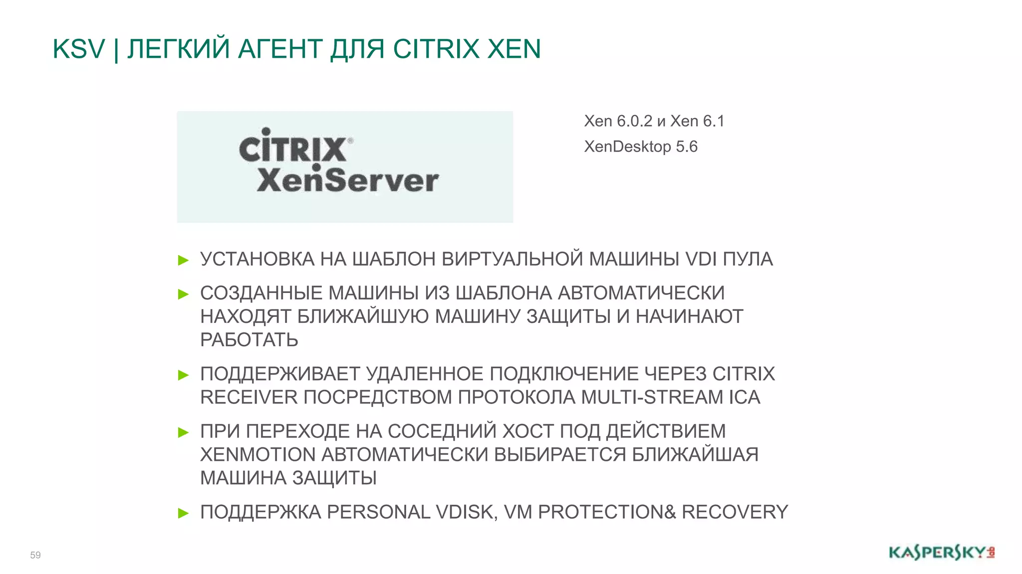 KSV | ЛЕГКИЙ АГЕНТ ДЛЯ CITRIX XEN 
59 
Xen 6.0.2 и Xen 6.1 
XenDesktop 5.6 
► УСТАНОВКА НА ШАБЛОН ВИРТУАЛЬНОЙ МАШИНЫ VDI ПУЛА 
► СОЗДАННЫЕ МАШИНЫ ИЗ ШАБЛОНА АВТОМАТИЧЕСКИ 
НАХОДЯТ БЛИЖАЙШУЮ МАШИНУ ЗАЩИТЫ И НАЧИНАЮТ 
РАБОТАТЬ 
► ПОДДЕРЖИВАЕТ УДАЛЕННОЕ ПОДКЛЮЧЕНИЕ ЧЕРЕЗ CITRIX 
RECEIVER ПОСРЕДСТВОМ ПРОТОКОЛА MULTI-STREAM ICA 
► ПРИ ПЕРЕХОДЕ НА СОСЕДНИЙ ХОСТ ПОД ДЕЙСТВИЕМ 
XENMOTION АВТОМАТИЧЕСКИ ВЫБИРАЕТСЯ БЛИЖАЙШАЯ 
МАШИНА ЗАЩИТЫ 
► ПОДДЕРЖКА PERSONAL VDISK, VM PROTECTION& RECOVERY 
 