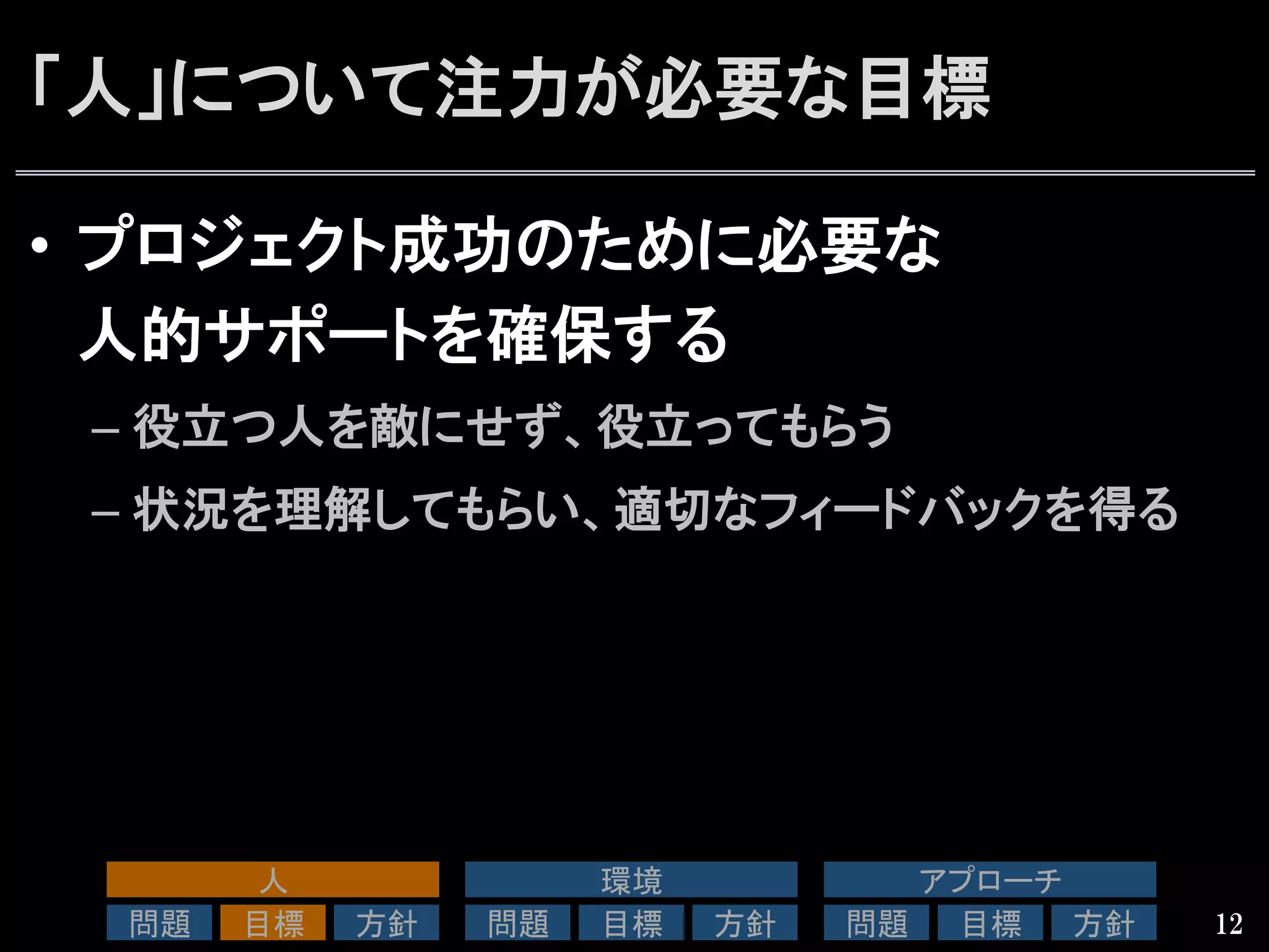 「人」について注力が必要な目標
•  プロジェクト成功のために必要な
人的サポートを確保する
– 役立つ人を敵にせず、役立ってもらう
– 状況を理解してもらい、適切なフィードバックを得る
12
人	
問題	
 目標	
 方針	
環境	
問題	
 目標	
 方針	
アプローチ	
問題	
 目標	
 方針	
 