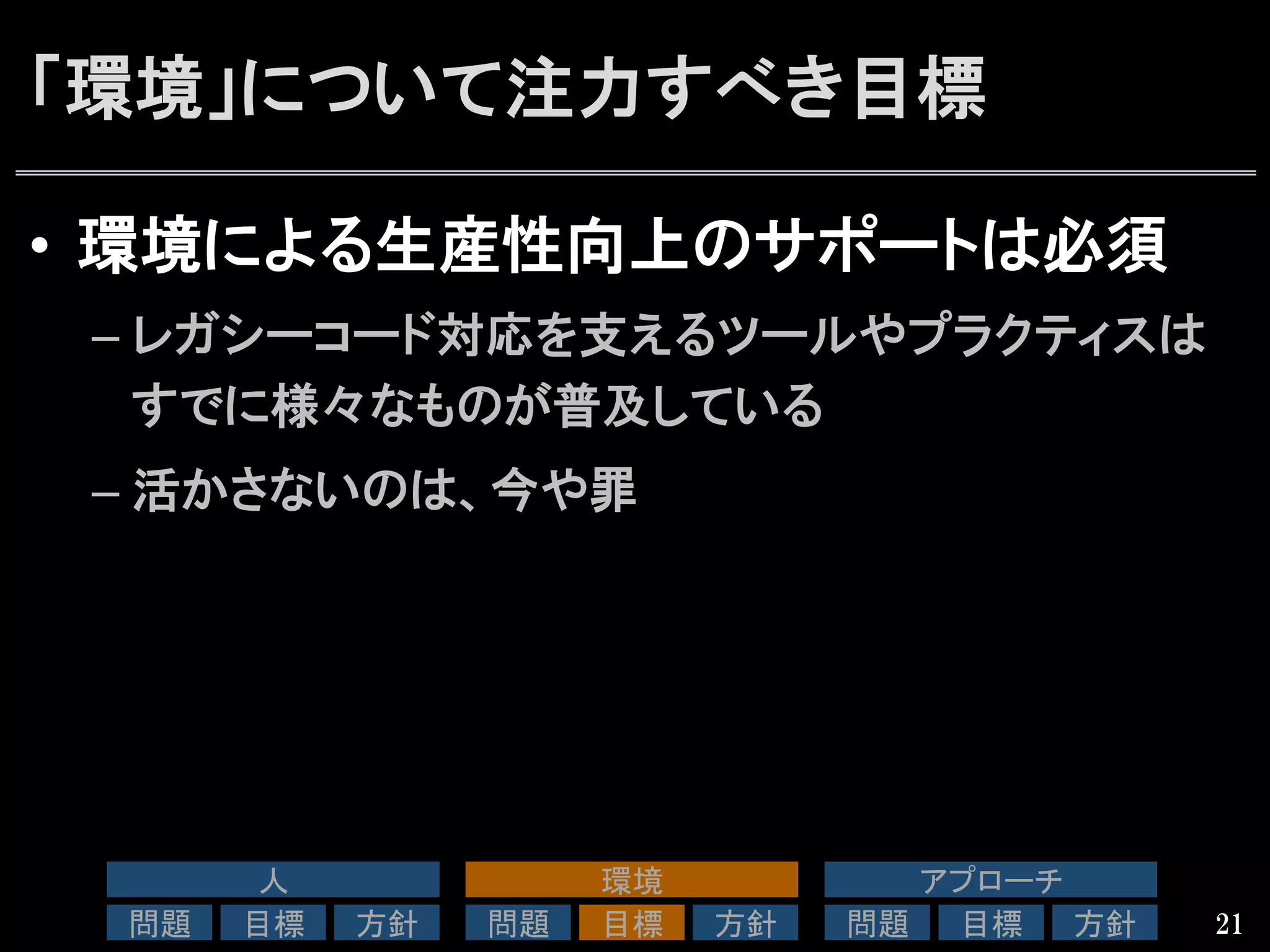 「環境」について注力すべき目標
•  環境による生産性向上のサポートは必須
– レガシーコード対応を支えるツールやプラクティスは
すでに様々なものが普及している
– 活かさないのは、今や罪
21
人	
問題	
 目標	
 方針	
環境	
問題	
 目標	
 方針	
アプローチ	
問題	
 目標	
 方針	
 