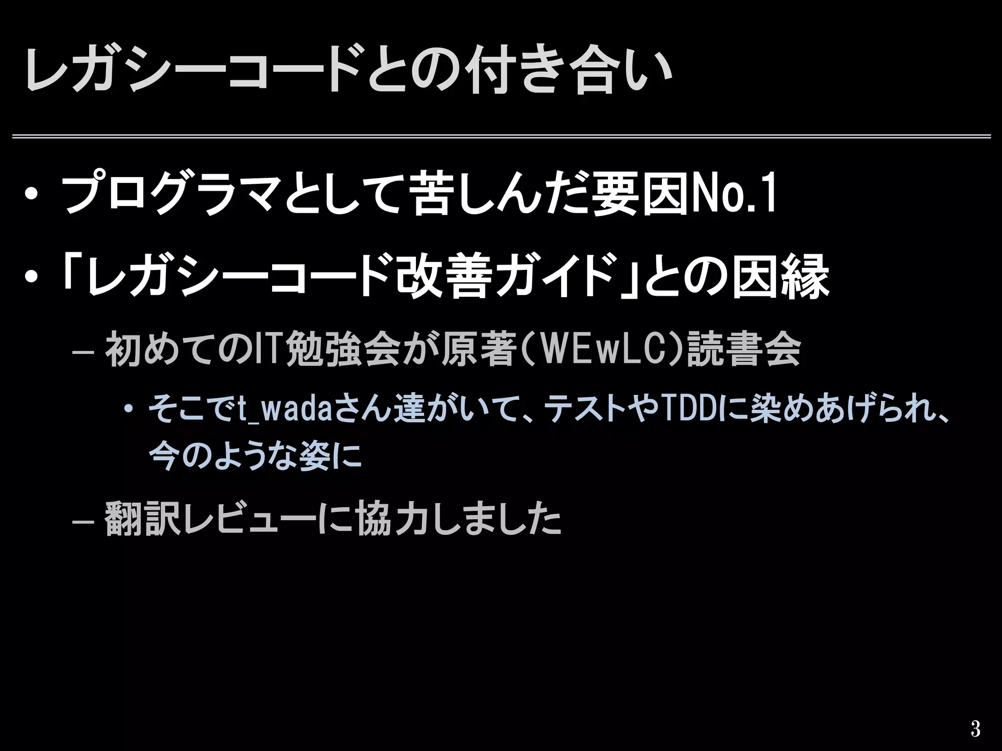 レガシーコードとの付き合い
•  プログラマとして苦しんだ要因No.1
•  「レガシーコード改善ガイド」との因縁
– 初めてのIT勉強会が原著（WEwLC）読書会
•  そこでt_wadaさん達がいて、テストやTDDに染めあげられ、
今のような姿に
– 翻訳レビューに協力しました
3
 