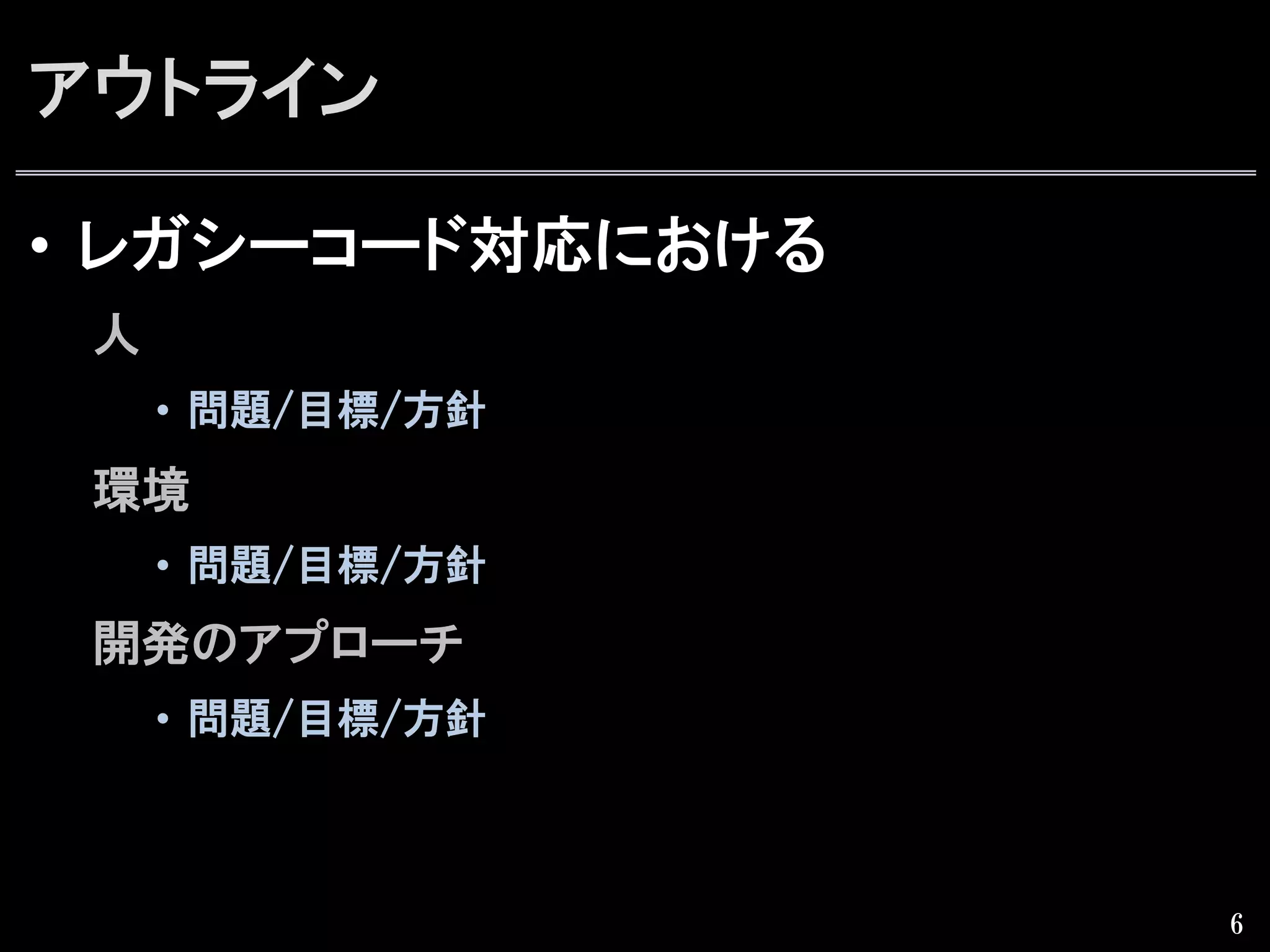 アウトライン
•  レガシーコード対応における
人
•  問題/目標/方針  
環境
•  問題/目標/方針  
開発のアプローチ
•  問題/目標/方針  
6
 