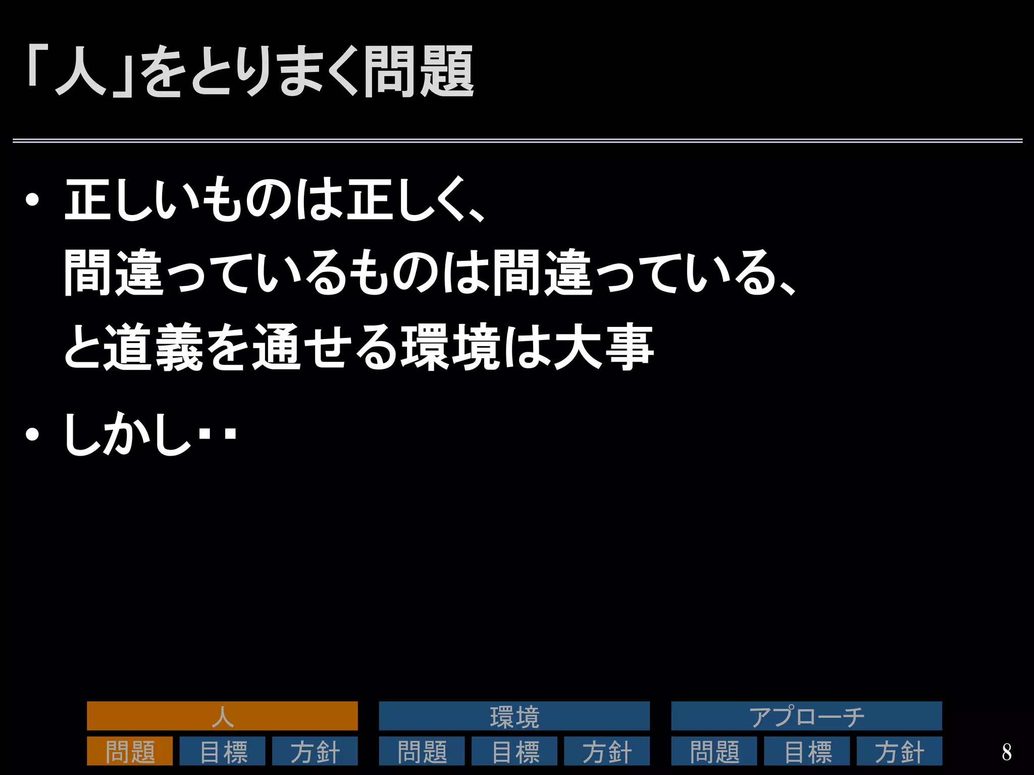 「人」をとりまく問題
•  正しいものは正しく、
間違っているものは間違っている、
と道義を通せる環境は大事
•  しかし・・
8
人	
問題	
 目標	
 方針	
環境	
問題	
 目標	
 方針	
アプローチ	
問題	
 目標	
 方針	
 