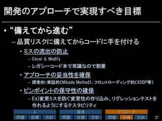 開発のアプローチで実現すべき目標
•  “備えてから進む”
– 品質リスクに備えてからコードに手を付ける
•  ミスの流出の防止
–  Cover  &  Modify
– レガシーコード本で常識なので割愛
•  アプローチの妥当性を確保
–  探索的・実証的（Mikado  Method）、フロントローディング的（XDDP等）
•  ピンポイントの保守性の確保
– Ex)変更ミスを防ぐ変更性の作り込み、リグレッションテストを
作れるようにするテスタビリティ
27
人	
問題	
 目標	
 方針	
環境	
問題	
 目標	
 方針	
アプローチ	
問題	
 目標	
 方針	
 
