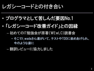 レガシーコードとの付き合い
•  プログラマとして苦しんだ要因No.1
•  「レガシーコード改善ガイド」との因縁
– 初めてのIT勉強会が原著（WEwLC）読書会
•  そこでt_wadaさん達がいて、テストやTDDに染めあげられ、
今のような姿に
– 翻訳レビューに協力しました
3
 
