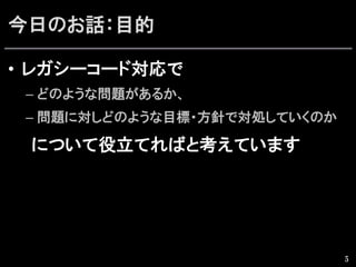 今日のお話：目的
•  レガシーコード対応で
– どのような問題があるか、
– 問題に対しどのような目標・方針で対処していくのか
　　について役立てればと考えています
5
 