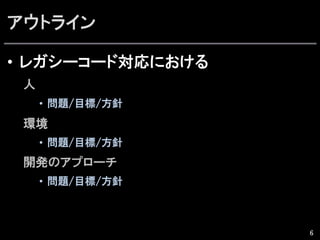 アウトライン
•  レガシーコード対応における
人
•  問題/目標/方針  
環境
•  問題/目標/方針  
開発のアプローチ
•  問題/目標/方針  
6
 